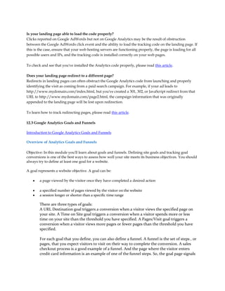 Is your landing page able to load the code properly?
Clicks reported on Google AdWords but not on Google Analytics may be the result of obstruction
between the Google AdWords click event and the ability to load the tracking code on the landing page. If
this is the case, ensure that your web hosting servers are functioning properly, the page is loading for all
possible users and IPs, and the tracking code is installed correctly on your web pages.

To check and see that you've installed the Analytics code properly, please read this article.

Does your landing page redirect to a different page?
Redirects in landing pages can often obstruct the Google Analytics code from launching and properly
identifying the visit as coming from a paid search campaign. For example, if your ad leads to
http://www.mydomain.com/index.html, but you've created a 301, 302, or JavaScript redirect from that
URL to http://www.mydomain.com/page2.html, the campaign information that was originally
appended to the landing page will be lost upon redirection.

To learn how to track redirecting pages, please read this article.

12.3 Google Analytics Goals and Funnels

Introduction to Google Analytics Goals and Funnels

Overview of Analytics Goals and Funnels

Objective: In this module you'll learn about goals and funnels. Defining site goals and tracking goal
conversions is one of the best ways to assess how well your site meets its business objectives. You should
always try to define at least one goal for a website.

A goal represents a website objective. A goal can be:

    y   a page viewed by the visitor once they have completed a desired action

    y   a specified number of pages viewed by the visitor on the website
    y   a session longer or shorter than a specific time range

        There are three types of goals:
        A URL Destination goal triggers a conversion when a visitor views the specified page on
        your site. A Time on Site goal triggers a conversion when a visitor spends more or less
        time on your site than the threshold you have specified. A Pages/Visit goal triggers a
        conversion when a visitor views more pages or fewer pages than the threshold you have
        specified.

        For each goal that you define, you can also define a funnel. A funnel is the set of steps , or
        pages, that you expect visitors to visit on their way to complete the conversion. A sales
        checkout process is a good example of a funnel. And the page where the visitor enters
        credit card information is an example of one of the funnel steps. So, the goal page signals
 