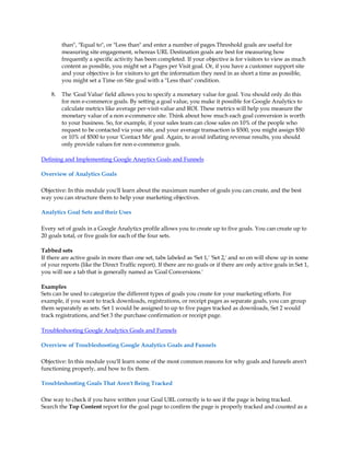 than, Equal to, or Less than and enter a number of pages.Threshold goals are useful for
         measuring site engagement, whereas URL Destination goals are best for measuring how
         frequently a specific activity has been completed. If your objective is for visitors to view as much
         content as possible, you might set a Pages per Visit goal. Or, if you have a customer support site
         and your objective is for visitors to get the information they need in as short a time as possible,
         you might set a Time on Site goal with a Less than condition.

    8.   The 'Goal Value' field allows you to specify a monetary value for goal. You should only do this
         for non e-commerce goals. By setting a goal value, you make it possible for Google Analytics to
         calculate metrics like average per-visit-value and ROI. These metrics will help you measure the
         monetary value of a non e-commerce site. Think about how much each goal conversion is worth
         to your business. So, for example, if your sales team can close sales on 10% of the people who
         request to be contacted via your site, and your average transaction is $500, you might assign $50
         or 10% of $500 to your 'Contact Me' goal. Again, to avoid inflating revenue results, you should
         only provide values for non e-commerce goals.

Defining and Implementing Google Anaytics Goals and Funnels

Overview of Analytics Goals

Objective: In this module you'll learn about the maximum number of goals you can create, and the best
way you can structure them to help your marketing objectives.

Analytics Goal Sets and their Uses

Every set of goals in a Google Analytics profile allows you to create up to five goals. You can create up to
20 goals total, or five goals for each of the four sets.

Tabbed sets
If there are active goals in more than one set, tabs labeled as 'Set 1,' 'Set 2,' and so on will show up in some
of your reports (like the Direct Traffic report). If there are no goals or if there are only active goals in Set 1,
you will see a tab that is generally named as 'Goal Conversions.'

Examples
Sets can be used to categorize the different types of goals you create for your marketing efforts. For
example, if you want to track downloads, registrations, or receipt pages as separate goals, you can group
them separately as sets. Set 1 would be assigned to up to five pages tracked as downloads, Set 2 would
track registrations, and Set 3 the purchase confirmation or receipt page.

Troubleshooting Google Analytics Goals and Funnels

Overview of Troubleshooting Google Analytics Goals and Funnels

Objective: In this module you'll learn some of the most common reasons for why goals and funnels aren't
functioning properly, and how to fix them.

Troubleshooting Goals That Aren't Being Tracked

One way to check if you have written your Goal URL correctly is to see if the page is being tracked.
Search the Top Content report for the goal page to confirm the page is properly tracked and counted as a
 