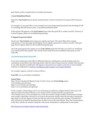 goal. Please see the examples below for further information.

I. Exact Match/Head Match:

Search the Top Content report (found underneath the 'Content' section) for the request URI of the goal
URL.

For example, if your goal URL is www.example.com/cats/prettycatcheckout.html, then the Request URI
is everything after the domain name '/cats/prettycatcheckout.html.'

If the request URI appears in the Top Content report, then the goal URL is written correctly. However, if
it doesn't appear, please see troubleshooting tips here.

II. Regular Expression Match

Search your Top Content report using your regular expression. The report filter allows regular
expressions, so your goal page should appear if your regular expression is written correctly. If the goal
page doesn't appear, please see the troubleshooting tips here.

Tip: If the goal page doesn't appear in your Top Content report the first time you search, try modifying
your search until it does appear. Then use the search result from your modified search query as your
Goal URL.

Troubleshooting Funnel Drop-Offs

If you have funnel steps with URLs to different domains or subdomains, and the tracking code isn't
customized as described in the following articles, then all visitors that go from the website in the first step
to any other domain or subdomain will appear to drop off in your reports. Learn how to track multiple
domains or subdomains in Section 1: Installing Google Analytics on Complex Websites.

For example, suppose a funnel is setup as follows:

Goal URL: www.secondsite.com/jkl.html

Funnel Steps:
Step 1 (You're checked off 'Required step' for Step 1 from your Goal settings page):
www.firstsite.com/abc.html
Step 2: www.firstsite.com/def.html
Step 3: www.secondsite.com/ghi.html

In this example, if the tracking code is not customized as needed for multiple domains, then users will
appear to drop off at Step 2 because a new session will be created when the user goes from
www.firstsite.com to www.secondsite.com. In the new session, Google Analytics will not know that the
user actually visited Step 1 because it was done in the previous session. Since the first step is required in
this funnel, it will also appear as if the user did not convert towards the goal, and Step 3 and the Goal
URL will not be recorded in the funnel since it didn't occur in the same session. Thus, the customizations
in the above articles are needed to keep the visits across all domains or subdomains in one session.

Best Practices for Google Analytics Goals and Funnels
 