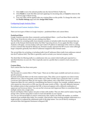 7.   Click Add to move the selected profiles into the Selected Website Profiles list.
    8.   Click Finish to create this filter and start applying it to incoming data, or Cancel to return to the
         previous page without saving.
    9.   Your new filter will be applied after any existing filters on this profile. To change the order, visit
         the Profile Settings page and click Assign Filter Order.

Configuring Google Analytics Filters

Predefined and Custom Analytics Filters

There are two types of filters in Google Analytics - predefined filters and custom filters.

Predefined filters
Google Analytics provides three commonly used predefined filters -- you'll see these filters under the
'Filter Type' drop-downs when you are creating your filters.
The first filter for excluding traffic from domains excludes or includes traffic from the domain that you
specify in the Domain field directly below the Filter Type drop-downs. If you apply this filter, Google
Analytics will apply a reverse lookup with each visitor's IP address to determine if the visitor is coming
in from a domain that should be filtered out. Domains usually represent the ISP of your visitor although
larger companies generally have their IP addresses mapped to their domain name.

The second filter for excluding or including traffic from IP addresses filters traffic from addresses entered
into the IP address field. This filter is generally used to exclude your internal company traffic.

The third filter for filtering traffic to a subdirectory lets you control which traffic gets reported to a
specified directory on your site. This is typically used on a profile that is created to track one part of a
website.

Custom filters
Each custom filter has three main parts.

I. Filter Types
The first part of a custom filter is 'Filter Types.' There are six filter types available and each one serves a
specific purpose.
Exclude and Include filters are the most common types. They allow you to segment your data in many
different ways. They're frequently used to filter out or filter in traffic from a particular state or country.
Lowercase and Uppercase filters do not require a filter pattern, only a filter field. Lowercase and
Uppercase filters are very useful for consolidating line items in a report. For example, multiple entries in
your reports for a keyword or a URL may have the same words or URLs -- the only difference between
the multiple entries is that sometimes the URL or keyword appears with a different combination of
uppercase and lowercase letters. You can use the Lowercase and Uppercase filters to consolidate these
multiple entries into a single entry.
Search and Replace filters replace one piece of data with another. They are often used to replace long URL
strings with a shorter string that is easier to read and identify in your reports.
You can use Advanced filters to remove unnecessary data, replace one field with another, or combine
elements from multiple filter fields. For example, a best practice when tracking multiple subdomains in a
single profile is to append the subdomain name to the page names. You can do this by creating an
advanced filter that appends Hostname to Request URI.
 