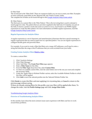 II. Filter Field
The second part is the 'Filter Field.' There are numerous fields you can use to create your filter. Examples
of some commonly used fields are the 'Request URI' and 'Visitor Country' fields.
The complete list of fields can be found through in this Google Analytics Help Center article.

III. Filter Pattern
The third part of a custom filter is the 'Filter Pattern.' This is the text string that is used to attempt to
match pageview data. The pattern that you provide is applied to the field and, if it matches any part of
the field, it returns a positive result and causes an action to occur. You'll need to use POSIX regular
expressions to create the filter pattern. For more information on POSIX regular expressions, read this
Google Analytics Help Center article.

Regular Expressions for Analytics Filters

A regular expression is a set of characters and metacharacters (characters that have special meanings in
regular expressions) that are used to match text in a specified pattern. You can use regular expressions to
configure flexible goals and powerful filters.

For example, if you want to create a filter that filters out a range of IP addresses, you'll need to enter a
string that describes the range of the IP addresses that you want excluded from your traffic.

Creating Custom Analytics Filters Watch a video

To create a custom filter:

    1.   Click 'Analytics Settings.'
    2.   Click 'Filter Manager.'
    3.   Click 'Add Filter.' The Create New Filter page appears.
    4.   Enter a Filter Name for this filter.
    5.   From the Filter Type drop-down list, select Custom Filter.
    6.   To select an available custom filter, click the radio button next to the one you want and complete
         the necessary fields.
    7.   Under the 'Apply Filter to Website Profiles' section, select the Available Website Profiles to which
         this filter will be applied.
    8.   Click Add to move the selected profiles into the 'Selected Website Profiles' list.

Click Finish to create this filter and start applying it to incoming data, or Cancel to return to the
previous page without saving.
If there are already existing filters for this profile, your new filter will be applied after them. To
change the order, visit the Profile Settings page and click Assign Filter Order.


Troubleshooting Google Analytics Filters

Overview of Troubleshooting Analytics Filters

In this module, learn about the most common issues users experience with filters and how to work
around these problems.
 