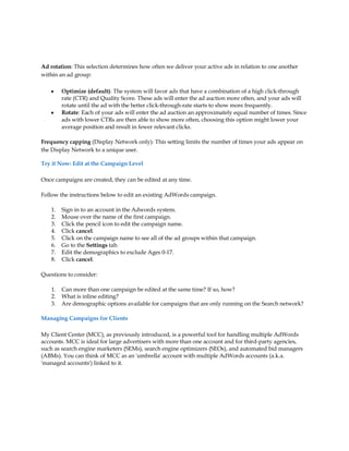 Ad rotation: This selection determines how often we deliver your active ads in relation to one another
within an ad group:

    y    Optimize (default): The system will favor ads that have a combination of a high click-through
         rate (CTR) and Quality Score. These ads will enter the ad auction more often, and your ads will
         rotate until the ad with the better click-through-rate starts to show more frequently.
    y    Rotate: Each of your ads will enter the ad auction an approximately equal number of times. Since
         ads with lower CTRs are then able to show more often, choosing this option might lower your
         average position and result in fewer relevant clicks.

Frequency capping (Display Network only): This setting limits the number of times your ads appear on
the Display Network to a unique user.

Try it Now: Edit at the Campaign Level

Once campaigns are created, they can be edited at any time.

Follow the instructions below to edit an existing AdWords campaign.

    1.   Sign in to an account in the Adwords system.
    2.   Mouse over the name of the first campaign.
    3.   Click the pencil icon to edit the campaign name.
    4.   Click cancel.
    5.   Click on the campaign name to see all of the ad groups within that campaign.
    6.   Go to the Settings tab.
    7.   Edit the demographics to exclude Ages 0-17.
    8.   Click cancel.

Questions to consider:

    1.   Can more than one campaign be edited at the same time? If so, how?
    2.   What is inline editing?
    3.   Are demographic options available for campaigns that are only running on the Search network?

Managing Campaigns for Clients

My Client Center (MCC), as previously introduced, is a powerful tool for handling multiple AdWords
accounts. MCC is ideal for large advertisers with more than one account and for third-party agencies,
such as search engine marketers (SEMs), search engine optimizers (SEOs), and automated bid managers
(ABMs). You can think of MCC as an 'umbrella' account with multiple AdWords accounts (a.k.a.
'managed accounts') linked to it.
 