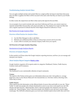Troubleshooting Analytics Include Filters

You can apply multiple include and exclude filters to a single profile, but keep in mind that when more
than one filter is applied, the filters will be executed in the same order that they are listed in your Profile
Settings.

In other words, the output from one filter is then used as the input for the next filter.

As an example, if you want to include only users from California and Texas, you cannot create two
separate include filters because they will cancel each other out. The solution is to create one filter that
uses a regular expression to indicate that the Visitor Region should be California or Texas.

Best Practices for Google Analytics Filters

Overview of Best Practices for Analytics Filters

    y   Use the Filter Manager to edit or add filters
    y   Maintain one unfiltered profile so that you always have access to all of your data.
    y   Create a filter to exclude your internal company traffic from your reports.

12.5 Overview of Google Analytics Reporting

Introduction to Google Analytics Reports

Overview of Analytics Reports

In this module you'll learn about the Google Analytics reporting structure, and how you can manage and
interpret your reports.

About Analytics Report Categories Watch a video

Google Analytics organizes all its reports under six categories: Dashboard, Visitors, Traffic Sources,
Content, Goals and E-Commerce.

Dashboard
The Dashboard is your customizable collection of report summaries.

Visitors
The reports in the Visitors section gives you information about your site's visit quality (i.e. average
pageviews, time on site, Bounce Rate) and visit characteristics (i.e. first time visitors, returning visits,
where they're from).

Traffic Sources
These reports provide information on the different kinds of sources that send traffic to your site. Direct
Traffic is visits from people who clicked a bookmark to come to your site or who typed your site URL
directly into their browser. Referring Sites shows visits from people who clicked to your site from
another site. Search Engines shows visits from people who clicked to your site from a search engine
result page. The AdWords subsection gives you even more detailed reports about traffic that came from
 