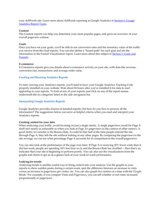 your AdWords ads. Learn more about AdWords reporting in Google Analytics in Section 6. Google
Analytics Report Types.

Content
The Content reports can help you determine your most popular pages, and gives an overview of your
overall pageview volume.

Goals
Once you have set your goals, you'll be able to see conversion rates and the monetary value of the traffic
you receive from the Goal reports. You can also define a funnel path for each goal and see the
information in the Funnel Visualization report. Learn more about this subject in Section 3. Goals and
Funnels.

E-commerce
E-Commerce reports give you details about e-commerce activity on your site, with data like revenue,
conversion rate, transactions, and average order value.

Creating and Running Analytics Reports

To start viewing your Analytics reports, you'll need to have your Google Analytics Tracking Code
properly installed on your website. Wait about 24 hours after you've installed it for data to start
appearing in your reports. To look at any of your reports, just click on any of the report names
underneath the six categories listed in the side navigation bar.

Interpreting Google Analytics Reports

Google Analytics provides dozens of detailed reports, but how do you how to process all the
information? The suggestions below can serve as helpful criteria when you read and interpret your
Analytics reports.

Creating context for your data
When analyzing your traffic, avoid focusing on just a single metric. A single pageviews result for Page A
itself isn't nearly as actionable as when you look at Page A's pageviews in the context of other metrics. A
good metric to consider is the Bounce Rate. It could be that half of the time people entered the site
through Page A, they left the site without looking at any other pages. By comparing the pageviews to the
site average, we can see what percentage Page A accounts for in comparison to the overall pageviews.

You can also look at the performance of the page over time. If Page A is receiving 20% fewer visits than it
did last week, people are spending 10% less time on it, and the Bounce Rate has doubled -- then that's an
indicator that your site is beginning to perform poorly. You can also use the visualizations from the
graphs and charts to get an at-a-glance look at your week-to-week performance.

Looking for trends
Analyzing trends is another useful way to bring context into your analysis. Use the graphs in your
reports to show sudden peaks during a certain week, spot the difference between an increase in visits
versus an increase in pageviews per visitor, etc. You can also graph two metrics at a time with the 'Graph
Mode.' For example, if you compare Visits and Pageviews, you can tell whether or not visits increased
proportionally to pageviews.
 