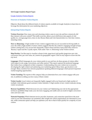 12.6 Google Analytics Report Types

Google Analytics Visitors Reports

Overview of Analytics Visitors Reports

Objective: Read about the different kinds of visitors reports available in Google Analytics to learn how to
leverage the information for your marketing objectives.

Interpreting Visitors Reports

Visitors Overview: How many new and returning visitors came to your site and how extensively did
they interact with your content? This traffic overview allows you to drill down into aspects of visit
quality (i.e. average pageviews, time on site, Bounce Rate) and visit characteristics (i.e. first time visitors,
returning visits).

New vs. Returning: A high number of new visitors suggests that you are successful at driving traffic to
your site while a high number of return visitors suggests that the site content is engaging enough to keep
visitors coming back. You can see how frequently visitors return and how many times they return in
'Recency' report and the 'Loyalty report,' both under 'New vs. Returning' in the Visitors section.

Map Overlay: Use this map to visualize volume (visits, pageviews) and quality (pageviews per visit,
conversion rates, per visit value, etc.) metrics by geographic region. Click on any region to zoom into the
city level.

Languages: Which languages do your visitors prefer to use and how do these groups of visitors differ
with respect to site usage, conversions, and other metrics? This report captures the preferred language
that visitors have configured on their computers. Understanding who your visitors are is crucial to
developing the right content and optimizing your marketing spend. Many times, geo-location is not
enough. Many countries have diverse populations speaking different languages which present important
market targeting opportunities.

Visitor Trending: The reports in this category help you determine how your visitors engage with your
site, in addition to telling you how many of them visited.

Visitor Loyalty: Loyal visitors are frequently highly engaged with your brand and a high number of
multiple visits indicates good customer/visitor retention. A high number of new visitors indicates strong
visitor recruitment.

Browser Capabilities: Which browsers do your visitors use? Optimizing your site for the appropriate
technical capabilities helps make your site more engaging and usable and can result in higher conversion
rates and more sales.

Network Properties: Which Internet service provider, hostname, and connection speed drove the most
visits to your site? Hostnames can sometimes offer insight into which organizations are interested in your
site, while connection speed can help you optimize your site so that it loads quickly for a majority of your
visitors.
 