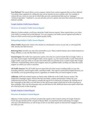 User Defined: This report allows you to compare visitors from custom segments that you have defined.
You define these segments by calling the utm_setvar function in your website code. For example, if
visitors fill out a form on your site in which they provide a professional title (such as manager,
technical specialist, marketer), you can call utm_setvar to capture and store their selections in the user
defined variable.

Google Analytics Traffic Source Reports

Overview of Analytics Traffic Sources Reports

Objective: In this module, you'll learn about the Traffic Sources reports. These reports show you where
your traffic is coming from on the Internet. You can compare your traffic sources against each other to
find out which sources send you the highest quality traffic.

Interpreting Analytics Traffic Sources Reports

Direct Traffic: Represents visitors who clicked on a bookmark to arrive at your site, or who typed the
URL directly into their browser.

Referring Sites: Includes any sites that send traffic to you. These could be banner ads or links featured on
blogs, affiliates, or any site that links to your site.

Search Engine: The traffic here represents visitors who click on a search results link in Google, Yahoo, or
any other search engine. Search Engine traffic can be organic, e.g. free search results, or paid. Paid search
engine traffic is pay-per-click or cost-per-click traffic that you purchase from a search engine like Google
AdWords. Understanding which search engines send you qualified traffic can help you select the search
engines on which you want to advertise.

All Traffic Sources: The All Traffic Sources report lists all of the sources sending traffic to your site,
including referrals, search engine traffic, and direct traffic. This report is particularly helpful because you
can identify your top performing sources, regardless of whether they are search engines or sites.

AdWords: AdWords-related reports are listed under AdWords in the Traffic Sources section. The
AdWords Campaigns report, which is the first one listed, contains performance metrics for your
AdWords keyword ads. This report is actually the top level of a hierarchy of reports. By clicking one of
the Campaigns in the table, you drill down to the Ad Groups report which lists all of the ad groups in
that campaign. Click one the ad groups and you drill down to the AdWords Keywords report which lists
all of the keywords in that ad group.

Google Analytics Content Reports

Overview of Analytics Content Reports

Objective: In this module you'll learn all about the reports in the Content section of Google Analytics.
You'll also get introduced the concept of 'Bounce Rate,' an important metric indicating your page's
relevance and effectiveness, as well as tips on how to use these reports to find out how engaged visitors
are with your site.
 