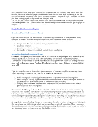 clicks people made on the page. Choose the link that represents the 'Purchase' page. In the right hand
column, you'll now see all the pages visitors went to after the 'Purchase' page. By looking at this list,
you'll be able to see how many visits ended up on the Purchase Completion page. This report can show
you if the landing page is doing the job you designed it for.
You can use the 'Analyze' drop-down menu to view additional reports such as Entrance Sources and
Entrance Keywords. The 'Content' drop-down menu allows you to select or search for specific pages to
analyze.

Google Analytics E-commerce Reports

Overview of Analytics E-commerce Reports

Objective: In this module you'll learn about e-commerce reports and how to interpret them. Some
examples of the kind of information you can get from the e-commerce reports include:

    y    the products that were purchased from your online store
    y    your sales revenue
    y    your e-commerce conversion rate
    y    the number of times people visited your site before purchasing

Interpreting Analytics E-commerce Reports
Overview: The report provides an overview of e-commerce activity on your site. Revenue is the
value of purchases. Conversion Rate is the percentage of visits that results in a purchase.
Transactions is the number of purchase orders and Average Order Value is the average revenue
from each of those purchases. Purchased Products shows how many different products (SKUs)
were sold.


Total Revenue: Revenue is determined by the number of purchases and the average purchase
value. Some important steps you can take to maximize revenue are:

    1.   Purchase targeted advertising and write effective ads (see the Traffic Sources reports)
    2.   Make sure your landing pages show the information, services, or products that you promise in
         your ads (review the Content reports to help minimize bounce rates)
    3.   Simplify your conversion funnels so that fewer would-be customers abandon the checkout
         process (review the Goals reports)

Conversion Rate: This report shows the rate at which visits to your site result in purchases. Tracking
conversion rates over time is an effective way of determining whether your marketing and website are
becoming more or less efficient at turning visitors into customers. Note that conversion rates are most
useful as company-specific benchmarks against which to assess marketing and site effectiveness because
conversion rates vary considerably across businesses (even within the same industry).

Average Order Value: Tracking changes to the average order value over time is important to catalog sites
that may change and shift which products and services they are actively marketing. Many e-commerce
sites monitor this metric to see if cross promotions are working. This is an important metric that works its
way into many higher level executive and shareholder reports.
 