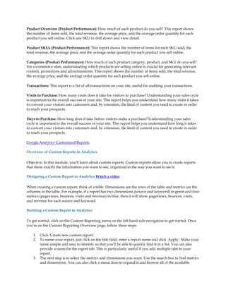 Product Overview (Product Performance): How much of each product do you sell? This report shows
the number of items sold, the total revenue, the average price, and the average order quantity for each
product you sell online. Click any SKU to drill down and view detail.

Product SKUs (Product Performance): This report shows the number of items for each SKU sold, the
total revenue, the average price, and the average order quantity for each product you sell online.

Categories (Product Performance): How much of each product category, product, and SKU do you sell?
For e-commerce sites, understanding which products are selling online is crucial for generating relevant
content, promotions and advertisements. This report shows the number of items sold, the total revenue,
the average price, and the average order quantity for each product you sell online.

Transactions: This report is a list of all transactions on your site, useful for auditing your transactions.

Visits to Purchase: How many visits does it take for visitors to purchase? Understanding your sales cycle
is important to the overall success of your site. This report helps you understand how many visits it takes
to convert your visitors into customers and, by extension, the kind of content you need to create in order
to reach your prospects.

Days to Purchase: How long does it take before visitors make a purchase? Understanding your sales
cycle is important to the overall success of your site. This report helps you understand how long it takes
to convert your visitors into customers and, by extension, the kind of content you need to create in order
to reach your prospects.

Google Analytics Customized Reports

Overview of Custom Reports in Analytics

Objective: In this module, you'll learn about custom reports. Custom reports allow you to create reports
that show exactly the information you want to see, organized in the way you want to see it.

Designing a Custom Report in Analytics Watch a video

When creating a custom report, think of a table. Dimensions are the rows of the table and metrics are the
columns in the table. For example, if a report has two dimensions (source and keyword) in green and four
metrics (pageviews, bounces, visits and revenue) in blue, then it will show pageviews, bounces, visits,
and revenue for each source and keyword.

Building a Custom Report in Analytics

To get started, click on the Custom Reporting menu on the left hand side nevigation to get started. Once
you're on the Custom Reporting Overview page, follow these steps:

    1.   Click 'Create new custom report.'
    2.   To name your report, just click on the title field, enter a report name and click 'Apply.' Make your
         name simple and easy to identify so that you'll be able to quickly find it in a list. You can also
         provide a name for the report tab. This is particularly useful if you add multiple tabs to your
         report.
    3.   The next step is to select the metrics and dimensions you want. Use the search box to find metrics
         and dimensions. You can also click a menu item to expand it and browse all of the available
 