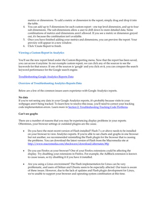 metrics or dimensions. To add a metric or dimension to the report, simply drag and drop it into
         the table.
    4.   You can add up to 5 dimensions for each custom report - one top level dimension, and up to four
         sub dimensions. The sub-dimensions allow a user to drill down to more detailed data. Some
         combinations of metrics and dimensions aren't allowed. If you see a metric or dimension greyed
         out, it's because the combination isn't available.
    5.   Once you have finished adding your metrics and dimensions, you can preview the report. Your
         preview will appear in a new window.
    6.   Click 'Create Report to finish.

Viewing a Custom Report in Analytics

You'll see the new report listed under the Custom Reporting menu. Now that the report has been saved,
you can access it anytime. In our example custom report, we can click any of the sources to see the
keywords for that source. If one of the sources is 'google' and you click on it, you can compare the search
keyword performance for the Google search engine.

Troubleshooting Google Analytics Reports Data

Overview of Troubleshooting Analytics Reports Data

Below are a few of the common issues users experience with Google Analytics reports.

No data
If you're not seeing any data in your Google Analytics reports, it's probably because visits to your
webpages aren't being tracked. To learn how to resolve this issue, you'll need to correct your tracking
code implementation errors. Learn more in Section 2. Troubleshooting Tracking Code Problems.

Can't see graphs

There are a number of reasons that you may be experiencing display problems in your reports.
Oftentimes, your browser settings or outdated plugins are the cause.

    y    Do you have the most recent version of Flash installed? Flash 7.x or above needs to be installed
         on your browser to view Analytics reports. If you're able to see charts and graphs in one browser
         but not another, we recommended reinstalling the Flash plugin for the browser that is causing
         the problems. You can download the latest version of Flash from the Macromedia site at
         http://www.macromedia.com/shockwave/download/alternates/#fp

    y    Do you use Firefox as your browser? One of your Firefox extensions could be affecting the
         display. Try disabling your extensions in Firefox. For example, the AdBlock extension is known
         to cause issues, so try disabling it if you have it installed.

    y    Are you using a Linux environment? The Flash implementation for Linux can be very
         problematic, and users of Debian and Ubuntu seem to be especially affected. Our team is aware
         of these issues. However, due to the lack of updates and Flash plugin development for Linux,
         we're unable to support your browser and operating system combination at this time.
 