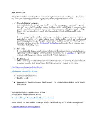 High Bounce Rate

A high Bounce Rate is most likely due to an incorrect implementation of the tracking code. People may
also leave your site from your entrance page because of site design and usability issues.

    y   Correctly tagging your pages
        A bounce is defined as a single-page visit. If you only have one page on your site, it's expected
        that you'll have a high Bounce Rate because it will not register multiple pageviews unless visitors
        refresh your site from within their browser. Another consideration is blog sites - you'll see high
        bounce rates here as well, since mostly all of the content on the site will be available on the
        homepage.

        If you're seeing a high Bounce Rate even though your site isn't a blog and has more than one
        page, check to see that you've tagged all your pages with the tracking code. If you've only tagged
        your homepage, your Google Analytics account will be unable to identify any other pageviews
        from your site. You can use the Google Analytics Site Scan tool to verify that all pages on your
        site include the tracking code.

    y   Site design
        If your site itself is the problem, focus your efforts on redesigning entrance (or landing) pages or
        optimizing your landing pages with any ads they may correspond to. Learn how to experiment
        with site-wide changes to optimize your site with Website Optimizer.

    y   Usability issues
        Other factors may be solely attributed to the visitor's behavior. For example, if a user bookmarks
        a page on your site, visits it, and leaves, then that's considered a pageview - or bounce.

Best Practices for Google Analytics Reports

Best Practices for Analytics Reports

    y   Create context for your data
    y   Look for trends

    y   Wait 24 hours after installing your Google Analytics Tracking Code before looking for the data in
        your reports




12.7 Related Google Analytics Tools and Services
Introduction to Related Tools and Services

Overview of Google Analytics Related Tools and Services

In this module, you'll learn about the Google Analytics Benchmarking Service and Website Optimizer.

Google Analytics Benchmarking Service
 