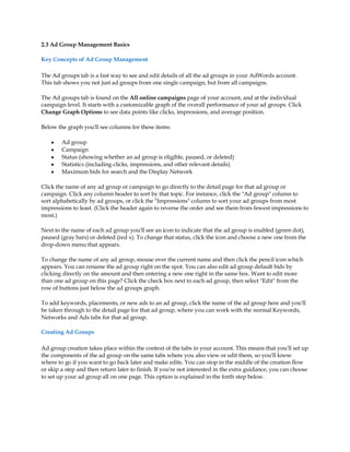 2.3 Ad Group Management Basics

Key Concepts of Ad Group Management

The Ad groups tab is a fast way to see and edit details of all the ad groups in your AdWords account.
This tab shows you not just ad groups from one single campaign, but from all campaigns.

The Ad groups tab is found on the All online campaigns page of your account, and at the individual
campaign level. It starts with a customizable graph of the overall performance of your ad groups. Click
Change Graph Options to see data points like clicks, impressions, and average position.

Below the graph you'll see columns for these items:

    y   Ad group
    y   Campaign
    y   Status (showing whether an ad group is eligible, paused, or deleted)
    y   Statistics (including clicks, impressions, and other relevant details)
    y   Maximum bids for search and the Display Network

Click the name of any ad group or campaign to go directly to the detail page for that ad group or
campaign. Click any column header to sort by that topic. For instance, click the "Ad group" column to
sort alphabetically by ad groups, or click the "Impressions" column to sort your ad groups from most
impressions to least. (Click the header again to reverse the order and see them from fewest impressions to
most.)

Next to the name of each ad group you'll see an icon to indicate that the ad group is enabled (green dot),
paused (gray bars) or deleted (red x). To change that status, click the icon and choose a new one from the
drop-down menu that appears.

To change the name of any ad group, mouse over the current name and then click the pencil icon which
appears. You can rename the ad group right on the spot. You can also edit ad group default bids by
clicking directly on the amount and then entering a new one right in the same box. Want to edit more
than one ad group on this page? Click the check box next to each ad group, then select "Edit" from the
row of buttons just below the ad groups graph.

To add keywords, placements, or new ads to an ad group, click the name of the ad group here and you'll
be taken through to the detail page for that ad group, where you can work with the normal Keywords,
Networks and Ads tabs for that ad group.

Creating Ad Groups

Ad group creation takes place within the context of the tabs in your account. This means that you'll set up
the components of the ad group on the same tabs where you also view or edit them, so you'll know
where to go if you want to go back later and make edits. You can stop in the middle of the creation flow
or skip a step and then return later to finish. If you're not interested in the extra guidance, you can choose
to set up your ad group all on one page. This option is explained in the forth step below.
 