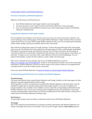 Using Google Analytics with Website Optimizer

Overview of Analytics and Website Optimizer

Objective: In this lesson, you'll learn how to:

    y   how Website Optimizer and Google Analytics can work together
    y   the steps necessary to use Google Analytics and Website Optimizer on the same pages
    y   how to understand and troubleshoot common issues with using Google Analytics and Website
        Optimizer simultaneously

Using Website Optimizer with Google Analytics

If you're getting a lot of traffic to your site but want to see if you can convert even more customers, you
can try testing your key landing pages with Google Website Optimizer. Google Analytics shows you how
visitors find and use your site, while Google Website Optimizer allows you to run experiments to identify
which content, design, and layout variations lead to more conversions.

Start with the Landing Pages report in Google Analytics. It shows the pages through which most people
enter your site. The bounce rate in this report shows the percentage of visits in which people immediately
left instead of staying, browsing, and ultimately buying. The conversion rates show the percentage of
visits that resulted in an activity that is important to your business, like an email signup, a download, or a
purchase. To improve your conversion rates, create different versions of each landing page. You can
improve the headline, or place the 'Buy' button in a more visible area of the page.

Once you've planned out your strategy, sign in to your Website Optimizer account at
http://www.google.com/websiteoptimizer. Create an A/B experiment and then wait for the results after
launching it. Website Optimizer will tell you which version is the winner so that you can implement the
winning version to your site to help increase conversions.

Learn more about Website Optimizer in Lesson 12. Section 4. About Google Website Optimizer.

Troubleshooting and Best Practices for Analytics and Website Optimizer

Troubleshooting
The issues encountered when using Website Optimizer and Google Analytics on the same pages are often
related to improper implementation of their scripts.
Most frequently, you'll see no impressions recorded if the Website Optimizer code hasn't been correctly
modified on pages that are already being tracked with Google Analytics. If you have modified your
Google Analytics code, carefully review whether you have made the corresponding modifications to the
Website Optimizer code. And if you're tracking across multiple domains and subdomains, ensure that
you have customized the control script to account for modifications to the cookie domain, cookie path, or
cookie hash in the Website Optimizer tracking scripts.

Best Practices
Using Google Analytics data can help you determine what to test with Website Optimizer.

Test pages
One of the simplest recommendations for running successful experiments with Website Optimizer is to
choose a test page that receives a lot of traffic. You can use the Google Analytics Top Content report to
 