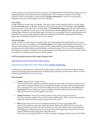 identify pages on your site that draw the most users. Use bounce rate to determine which pages users are
departing quickly and are therefore ripe for optimization. The e-commerce section of your Google
Analytics report can also help you learn whether product performance is down for any particular
categories or products whose pages could use a redesign.

Test content
Google Analytics can also help you identify what sorts of test content might be effective on your pages.
Use the keywords report to identify which keywords are driving users to which pages, when highlight
those keywords in your test content on those pages. The Destination Pages report can also help you find
which pages are difficult to locate on your site and which you should highlight further in your content or
landing pages. Similarly, the Start Pages report will show you which pages users are performing the most
searches on; you can use their specific search terms to determine what they expected to find on those
pages, then use Website Optimizer to try out new versions.

Conversion pages
Google Analytics can also help you identify where users are dropping off in taking desired conversion
actions on your site. For example, say the funnels report in the Google Analytics goals section shows you
that users are leaving your conversion process or your website entirely partway through a three-page
purchase process (contact details, payment details, confirmation page). You can use this information to
test different successful conversions on each page throughout your purchase process to see which will be
most effective in retaining users from one step to another.

12.8 Driving Improvements with Google Analytics Data

Improving Revenue and Profit with Google Analytics

Optimizing Overall Revenue with Google Analytics Review an elearning

To learn how to optimize your overall revenue with Google Analytics, you'll need to be able to define
common advertising goals and methods for evaluating and improving overall revenue. Below is a list of
potential goals that you may want to reach.

Potential goals:

    y   Traffic: Analyze types of traffic sources
        Use the Traffic Sources report to examine the quality of your traffic. The report can show you if
        your traffic was driven directly to your site (direct), through an organic search result (organic), a
        CPC campaign (CPC), or by a link from another site such as a blog (referral). The Goals or the
        Ecommerce tab from within your reports will help you determine which source drove both a
        high amount of revenue and a high per visit value

    y   Sales/Conversions: Analyze top-selling products along with your goal conversions
        Use the e-commerce reports to look at your product performance. Then, examine the data from
        within the Goals tab to learn what your goal conversion rate is.

    y   ROI: Analyze the areas where you should be spending in order to get a higher ROI
        Look at your paid keywords from within Keywords report in the Traffic Sources section. By
        looking at the success metrics for each keyword, you can add or delete them or adjust the bids
        and budget for existing keywords. You can also look at the unpaid keywords list to see if your
        spend in SEM has been paying off for those keywords.
        If you have set up Google Analytics to track your email campaigns, another report in the Traffic
 