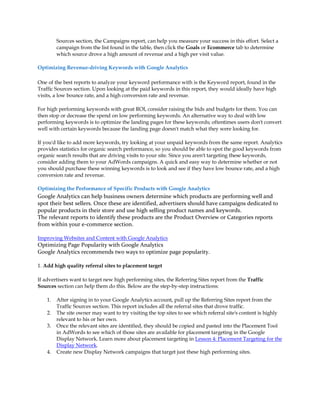 Sources section, the Campaigns report, can help you measure your success in this effort. Select a
         campaign from the list found in the table, then click the Goals or Ecommerce tab to determine
         which source drove a high amount of revenue and a high per visit value.

Optimizing Revenue-driving Keywords with Google Analytics

One of the best reports to analyze your keyword performance with is the Keyword report, found in the
Traffic Sources section. Upon looking at the paid keywords in this report, they would ideally have high
visits, a low bounce rate, and a high conversion rate and revenue.

For high performing keywords with great ROI, consider raising the bids and budgets for them. You can
then stop or decrease the spend on low performing keywords. An alternative way to deal with low
performing keywords is to optimize the landing pages for these keywords; oftentimes users don't convert
well with certain keywords because the landing page doesn't match what they were looking for.

If you'd like to add more keywords, try looking at your unpaid keywords from the same report. Analytics
provides statistics for organic search performance, so you should be able to spot the good keywords from
organic search results that are driving visits to your site. Since you aren't targeting these keywords,
consider adding them to your AdWords campaigns. A quick and easy way to determine whether or not
you should purchase these winning keywords is to look and see if they have low bounce rate, and a high
conversion rate and revenue.

Optimizing the Performance of Specific Products with Google Analytics
Google Analytics can help business owners determine which products are performing well and
spot their best sellers. Once these are identified, advertisers should have campaigns dedicated to
popular products in their store and use high selling product names and keywords.
The relevant reports to identify these products are the Product Overview or Categories reports
from within your e-commerce section.

Improving Websites and Content with Google Analytics
Optimizing Page Popularity with Google Analytics
Google Analytics recommends two ways to optimize page popularity.

1. Add high quality referral sites to placement target

If advertisers want to target new high performing sites, the Referring Sites report from the Traffic
Sources section can help them do this. Below are the step-by-step instructions:

    1.   After signing in to your Google Analytics account, pull up the Referring Sites report from the
         Traffic Sources section. This report includes all the referral sites that drove traffic.
    2.   The site owner may want to try visiting the top sites to see which referral site's content is highly
         relevant to his or her own.
    3.   Once the relevant sites are identified, they should be copied and pasted into the Placement Tool
         in AdWords to see which of those sites are available for placement targeting in the Google
         Display Network. Learn more about placement targeting in Lesson 4: Placement Targeting for the
         Display Network.
    4.   Create new Display Network campaigns that target just these high performing sites.
 
