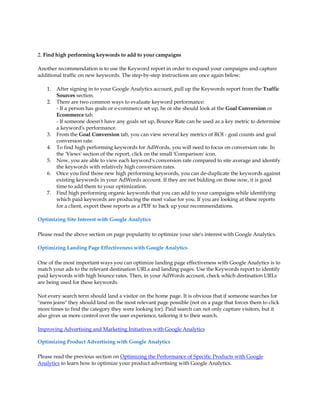 2. Find high performing keywords to add to your campaigns

Another recommendation is to use the Keyword report in order to expand your campaigns and capture
additional traffic on new keywords. The step-by-step instructions are once again below:

    1.   After signing in to your Google Analytics account, pull up the Keywords report from the Traffic
         Sources section.
    2.   There are two common ways to evaluate keyword performance:
         - If a person has goals or e-commerce set up, he or she should look at the Goal Conversion or
         Ecommerce tab.
         - If someone doesn't have any goals set up, Bounce Rate can be used as a key metric to determine
         a keyword's performance.
    3.   From the Goal Conversion tab, you can view several key metrics of ROI - goal counts and goal
         conversion rate.
    4.   To find high performing keywords for AdWords, you will need to focus on conversion rate. In
         the 'Views' section of the report, click on the small 'Comparison' icon.
    5.   Now, you are able to view each keyword's conversion rate compared to site average and identify
         the keywords with relatively high conversion rates.
    6.   Once you find those new high performing keywords, you can de-duplicate the keywords against
         existing keywords in your AdWords account. If they are not bidding on those now, it is good
         time to add them to your optimization.
    7.   Find high performing organic keywords that you can add to your campaigns while identifying
         which paid keywords are producing the most value for you. If you are looking at these reports
         for a client, export these reports as a PDF to back up your recommendations.

Optimizing Site Interest with Google Analytics

Please read the above section on page popularity to optimize your site's interest with Google Analytics.

Optimizing Landing Page Effectiveness with Google Analytics

One of the most important ways you can optimize landing page effectiveness with Google Analytics is to
match your ads to the relevant destination URLs and landing pages. Use the Keywords report to identify
paid keywords with high bounce rates. Then, in your AdWords account, check which destination URLs
are being used for these keywords.

Not every search term should land a visitor on the home page. It is obvious that if someone searches for
mens jeans they should land on the most relevant page possible (not on a page that forces them to click
more times to find the category they were looking for). Paid search can not only capture visitors, but it
also gives us more control over the user experience, tailoring it to their search.

Improving Advertising and Marketing Initiatives with Google Analytics

Optimizing Product Advertising with Google Analytics

Please read the previous section on Optimizing the Performance of Specific Products with Google
Analytics to learn how to optimize your product advertising with Google Analytics.
 