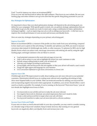 Goal: I want to improve my return on investment (ROI).
Focus on your ads and keywords to attract the right audience. Then focus on your website. Be sure your
landing page and entire website is set up to let users find the specific thing being promoted in your ad.

Key Strategies for Optimization

It's important to know that your ideal optimization strategy will depend on the advertising goals you
define for your campaigns. With specific goals in mind, you can perform strategic optimizations that are
more likely to get you the results you want. In most cases, using a combination of many optimization
techniques together -- such as improving your ad as well as editing your keywords -- is the best way to
improve the overall performance of your account and increase your Quality Score.

Here are some key strategies depending on your primary advertising goal:

Improve Your ROI
Return on investment (ROI) is a measure of the profits you have made from your advertising, compared
to how much you've spent on that advertising. To identify and optimize your ROI, you need to measure
conversion data instead of clickthrough rate, traffic, or other measures. To optimize for ROI, aim for high
Quality Scores which can reduce costs, encourage conversions with enticing ads and by using the right
landing pages, and target customers who are likely to convert.

    y   Lead potential customers to the most relevant page on your site
    y   Add a call-to-action in your ads to highlight the action you want customers to take
    y   Include unique selling points to make your ad stand out
    y   Allocate your budget according to performance
    y   Group highly relevant keywords and ads together so that your ad text will match a user's search
    y   Target the right region and language for your business
    y   Use Conversion Optimizer to get more conversions at a lower cost

Improve Your CTR
Clickthrough rate (CTR) improvement is really about making your ads more relevant to your potential
customers. Optimization should focus on creating more relevant and compelling advertising to help
drive more targeted traffic to your website. Filter out irrelevant searches by refining your keyword list
and incorporating negative keywords where appropriate. In addition, your ad text should reflect a user's
search as closely as possible. For example, if you're running on the keyword Paris travel tours, your ad
text should also highlight travel tours in Paris.

    y   Use keywords in your ad title and text to make the ads more relevant
    y   Use negative keywords to eliminate unwanted impressions that won't result in clicks
    y   Create a relevant keyword list to target when your ads will show
    y   Use keyword insertion to make your ad more relevant to a diverse audience

Increase Your Clicks and Traffic
If your aim is to draw as much relevant traffic to your site as possible, you may want to consider running
on a broader range of keyword variations. Keep in mind, however, that running on very general
keywords can negatively affect your Quality Score and increase your costs.
 