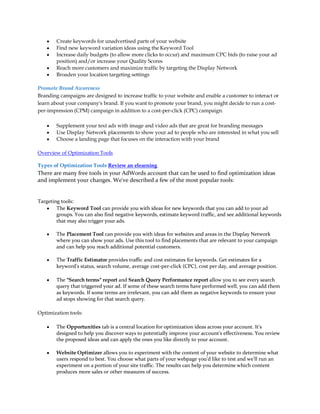 y   Create keywords for unadvertised parts of your website
    y   Find new keyword variation ideas using the Keyword Tool
    y   Increase daily budgets (to allow more clicks to occur) and maximum CPC bids (to raise your ad
        position) and/or increase your Quality Scores
    y   Reach more customers and maximize traffic by targeting the Display Network
    y   Broaden your location targeting settings

Promote Brand Awareness
Branding campaigns are designed to increase traffic to your website and enable a customer to interact or
learn about your company's brand. If you want to promote your brand, you might decide to run a cost-
per-impression (CPM) campaign in addition to a cost-per-click (CPC) campaign.

    y   Supplement your text ads with image and video ads that are great for branding messages
    y   Use Display Network placements to show your ad to people who are interested in what you sell
    y   Choose a landing page that focuses on the interaction with your brand

Overview of Optimization Tools

Types of Optimization Tools Review an elearning
There are many free tools in your AdWords account that can be used to find optimization ideas
and implement your changes. We've described a few of the most popular tools:


Targeting tools:
    y The Keyword Tool can provide you with ideas for new keywords that you can add to your ad
        groups. You can also find negative keywords, estimate keyword traffic, and see additional keywords
        that may also trigger your ads.

    y   The Placement Tool can provide you with ideas for websites and areas in the Display Network
        where you can show your ads. Use this tool to find placements that are relevant to your campaign
        and can help you reach additional potential customers.

    y   The Traffic Estimator provides traffic and cost estimates for keywords. Get estimates for a
        keyword's status, search volume, average cost-per-click (CPC), cost per day, and average position.

    y   The Search terms report and Search Query Performance report allow you to see every search
        query that triggered your ad. If some of these search terms have performed well, you can add them
        as keywords. If some terms are irrelevant, you can add them as negative keywords to ensure your
        ad stops showing for that search query.

Optimization tools:

    y   The Opportunities tab is a central location for optimization ideas across your account. It's
        designed to help you discover ways to potentially improve your account's effectiveness. You review
        the proposed ideas and can apply the ones you like directly to your account.

    y   Website Optimizer allows you to experiment with the content of your website to determine what
        users respond to best. You choose what parts of your webpage you'd like to test and we'll run an
        experiment on a portion of your site traffic. The results can help you determine which content
        produces more sales or other measures of success.
 