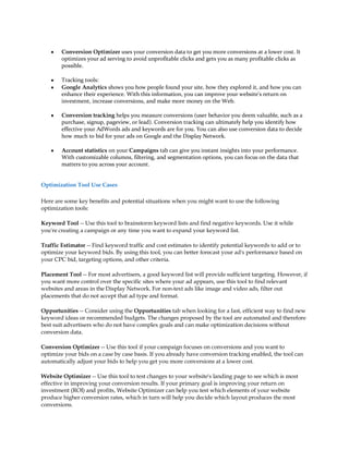 y   Conversion Optimizer uses your conversion data to get you more conversions at a lower cost. It
        optimizes your ad serving to avoid unprofitable clicks and gets you as many profitable clicks as
        possible.

    y   Tracking tools:
    y   Google Analytics shows you how people found your site, how they explored it, and how you can
        enhance their experience. With this information, you can improve your website's return on
        investment, increase conversions, and make more money on the Web.

    y   Conversion tracking helps you measure conversions (user behavior you deem valuable, such as a
        purchase, signup, pageview, or lead). Conversion tracking can ultimately help you identify how
        effective your AdWords ads and keywords are for you. You can also use conversion data to decide
        how much to bid for your ads on Google and the Display Network.

    y   Account statistics on your Campaigns tab can give you instant insights into your performance.
        With customizable columns, filtering, and segmentation options, you can focus on the data that
        matters to you across your account.


Optimization Tool Use Cases

Here are some key benefits and potential situations when you might want to use the following
optimization tools:

Keyword Tool -- Use this tool to brainstorm keyword lists and find negative keywords. Use it while
you're creating a campaign or any time you want to expand your keyword list.

Traffic Estimator -- Find keyword traffic and cost estimates to identify potential keywords to add or to
optimize your keyword bids. By using this tool, you can better forecast your ad's performance based on
your CPC bid, targeting options, and other criteria.

Placement Tool -- For most advertisers, a good keyword list will provide sufficient targeting. However, if
you want more control over the specific sites where your ad appears, use this tool to find relevant
websites and areas in the Display Network. For non-text ads like image and video ads, filter out
placements that do not accept that ad type and format.

Opportunities -- Consider using the Opportunities tab when looking for a fast, efficient way to find new
keyword ideas or recommended budgets. The changes proposed by the tool are automated and therefore
best suit advertisers who do not have complex goals and can make optimization decisions without
conversion data.

Conversion Optimizer -- Use this tool if your campaign focuses on conversions and you want to
optimize your bids on a case by case basis. If you already have conversion tracking enabled, the tool can
automatically adjust your bids to help you get you more conversions at a lower cost.

Website Optimizer -- Use this tool to test changes to your website's landing page to see which is most
effective in improving your conversion results. If your primary goal is improving your return on
investment (ROI) and profits, Website Optimizer can help you test which elements of your website
produce higher conversion rates, which in turn will help you decide which layout produces the most
conversions.
 