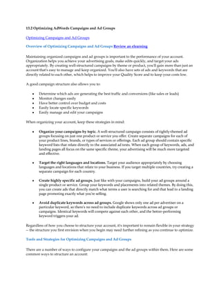 13.2 Optimizing AdWords Campaigns and Ad Groups

Optimizing Campaigns and Ad Groups

Overview of Optimizing Campaigns and Ad Groups Review an elearning

Maintaining organized campaigns and ad groups is important to the performance of your account.
Organization helps you achieve your advertising goals, make edits quickly, and target your ads
appropriately. By creating well-structured campaigns by theme or product, you'll gain more than just an
account that's easy to manage and keep organized. You'll also have sets of ads and keywords that are
directly related to each other, which helps to improve your Quality Score and to keep your costs low.

A good campaign structure also allows you to:

    y   Determine which ads are generating the best traffic and conversions (like sales or leads)
    y   Monitor changes easily
    y   Have better control over budget and costs
    y   Easily locate specific keywords
    y   Easily manage and edit your campaigns

When organizing your account, keep these strategies in mind:

    y   Organize your campaigns by topic. A well-structured campaign consists of tightly-themed ad
        groups focusing on just one product or service you offer. Create separate campaigns for each of
        your product lines, brands, or types of services or offerings. Each ad group should contain specific
        keyword lists that relate directly to the associated ad texts. When each group of keywords, ads, and
        landing pages all focus on the same specific theme, your advertising will be much more targeted
        and effective.

    y   Target the right languages and locations. Target your audience appropriately by choosing
        languages and locations that relate to your business. If you target multiple countries, try creating a
        separate campaign for each country.

    y   Create highly specific ad groups. Just like with your campaigns, build your ad groups around a
        single product or service. Group your keywords and placements into related themes. By doing this,
        you can create ads that directly match what terms a user is searching for and that lead to a landing
        page promoting exactly what you're selling.

    y   Avoid duplicate keywords across ad groups. Google shows only one ad per advertiser on a
        particular keyword, so there's no need to include duplicate keywords across ad groups or
        campaigns. Identical keywords will compete against each other, and the better-performing
        keyword triggers your ad.

Regardless of how you choose to structure your account, it's important to remain flexible in your strategy
-- the structure you first envision when you begin may need further refining as you continue to optimize.

Tools and Strategies for Optimizing Campaigns and Ad Groups

There are a number of ways to configure your campaigns and the ad groups within them. Here are some
common ways to structure an account:
 