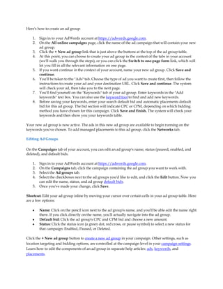 Here's how to create an ad group:

    1.   Sign in to your AdWords account at https://adwords.google.com.
    2.   On the All online campaigns page, click the name of the ad campaign that will contain your new
         ad group.
    3.   Click the + New ad group link that is just above the buttons at the top of the ad group table.
    4.   At this point, you can choose to create your ad group in the context of the tabs in your account
         (we'll walk you through the steps), or you can click the Switch to one-page form link, which will
         let you fill in all the relevant information on one page.
    5.   If you want continue in the context of your account, name your new ad group. Click Save and
         continue.
    6.   You'll be taken to the "Ads" tab. Choose the type of ad you want to create first, then follow the
         instructions to create your ad and your destination URL. Click Save and continue. The system
         will check your ad, then take you to the next page.
    7.   You'll find yourself on the "Keywords" tab of your ad group. Enter keywords in the "Add
         keywords" text box. You can also use the keyword tool to find and add new keywords.
    8.   Before saving your keywords, enter your search default bid and automatic placements default
         bid for this ad group. The bid section will indicate CPC or CPM, depending on which bidding
         method you have chosen for this campaign. Click Save and finish. The system will check your
         keywords and then show you your keywords table.

Your new ad group is now active. The ads in this new ad group are available to begin running on the
keywords you've chosen. To add managed placements to this ad group, click the Networks tab.

Editing Ad Groups

On the Campaigns tab of your account, you can edit an ad group's name, status (paused, enabled, and
deleted), and default bids.

    1.   Sign in to your AdWords account at https://adwords.google.com.
    2.   On the Campaigns tab, click the campaign containing the ad group you want to work with.
    3.   Select the Ad groups tab.
    4.   Select the checkboxes next to the ad groups you'd like to edit, and click the Edit button. Now you
         can edit the name, status, and ad group default bids.
    5.   Once you've made your change, click Save.

Shortcut: Edit your ad group inline by moving your cursor over certain cells in your ad group table. Here
are a few options:

    y    Name: Click on the pencil icon next to the ad group's name, and you'll be able edit the name right
         there. If you click directly on the name, you'll actually navigate into the ad group.
    y    Default bid: Click the ad group's CPC and CPM bid and choose a new amount.
    y    Status: Click the status icon (a green dot, red cross, or pause symbol) to select a new status for
         that campaign: Enabled, Paused, or Deleted.

Click the + New ad group button to create a new ad group in your campaign. Other settings, such as
location targeting and bidding options, are controlled at the campaign level in your campaign settings.
Learn how to edit the components of an ad group in separate help articles: ads, keywords, and
placements.
 