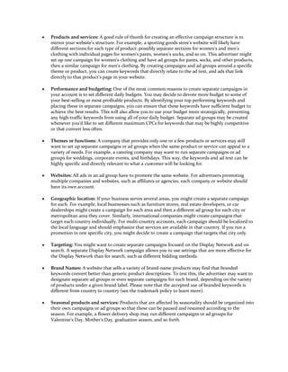 y   Products and services: A good rule of thumb for creating an effective campaign structure is to
    mirror your website's structure. For example, a sporting goods store's website will likely have
    different sections for each type of product: possibly separate sections for women's and men's
    clothing with individual pages for women's pants, women's socks, and so on. This advertiser might
    set up one campaign for women's clothing and have ad groups for pants, socks, and other products,
    then a similar campaign for men's clothing. By creating campaigns and ad groups around a specific
    theme or product, you can create keywords that directly relate to the ad text, and ads that link
    directly to that product's page in your website.

y   Performance and budgeting: One of the most common reasons to create separate campaigns in
    your account is to set different daily budgets. You may decide to devote more budget to some of
    your best-selling or most profitable products. By identifying your top performing keywords and
    placing these in separate campaigns, you can ensure that these keywords have sufficient budget to
    achieve the best results. This will also allow you to use your budget more strategically, preventing
    any high-traffic keywords from using all of your daily budget. Separate ad groups may be created
    whenever you'd like to set different maximum CPCs for keywords that may be highly competitive
    or that convert less often.

y   Themes or functions: A company that provides only one or a few products or services may still
    want to set up separate campaigns or ad groups when the same product or service can appeal to a
    variety of needs. For example, a catering company may want to run separate campaigns or ad
    groups for weddings, corporate events, and birthdays. This way, the keywords and ad text can be
    highly specific and directly relevant to what a customer will be looking for.

y   Websites: All ads in an ad group have to promote the same website. For advertisers promoting
    multiple companies and websites, such as affiliates or agencies, each company or website should
    have its own account.

y   Geographic location: If your business serves several areas, you might create a separate campaign
    for each. For example, local businesses such as furniture stores, real estate developers, or car
    dealerships might create a campaign for each area and then a different ad group for each city or
    metropolitan area they cover. Similarly, international companies might create campaigns that
    target each country individually. For multi-country accounts, each campaign should be localized to
    the local language and should emphasize that services are available in that country. If you run a
    promotion in one specific city, you might decide to create a campaign that targets that city only.

y   Targeting: You might want to create separate campaigns focused on the Display Network and on
    search. A separate Display Network campaign allows you to use settings that are more effective for
    the Display Network than for search, such as different bidding methods.

y   Brand Names: A website that sells a variety of brand-name products may find that branded
    keywords convert better than generic product descriptions. To test this, the advertiser may want to
    designate separate ad groups or even separate campaigns for each brand, depending on the variety
    of products under a given brand label. Please note that the accepted use of branded keywords is
    different from country to country (see the trademark policy to learn more).

y   Seasonal products and services: Products that are affected by seasonality should be organized into
    their own campaigns or ad groups so that these can be paused and resumed according to the
    season. For example, a flower delivery shop may run different campaigns or ad groups for
    Valentine's Day, Mother's Day, graduation season, and so forth.
 