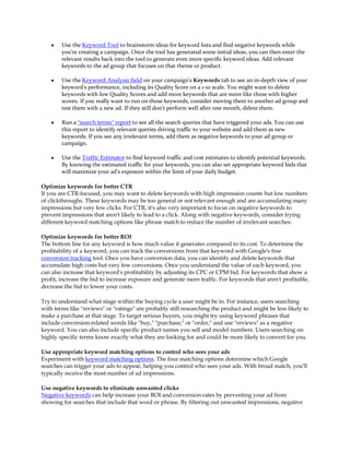 y   Use the Keyword Tool to brainstorm ideas for keyword lists and find negative keywords while
        you're creating a campaign. Once the tool has generated some initial ideas, you can then enter the
        relevant results back into the tool to generate even more specific keyword ideas. Add relevant
        keywords to the ad group that focuses on that theme or product.

    y   Use the Keyword Analysis field on your campaign's Keywords tab to see an in-depth view of your
        keyword's performance, including its Quality Score on a 1-10 scale. You might want to delete
        keywords with low Quality Scores and add more keywords that are more like those with higher
        scores. If you really want to run on those keywords, consider moving them to another ad group and
        test them with a new ad. If they still don't perform well after one month, delete them.

    y   Run a search terms report to see all the search queries that have triggered your ads. You can use
        this report to identify relevant queries driving traffic to your website and add them as new
        keywords. If you see any irrelevant terms, add them as negative keywords to your ad group or
        campaign.

    y   Use the Traffic Estimator to find keyword traffic and cost estimates to identify potential keywords.
        By knowing the estimated traffic for your keywords, you can also set appropriate keyword bids that
        will maximize your ad's exposure within the limit of your daily budget.

Optimize keywords for better CTR
If you are CTR-focused, you may want to delete keywords with high impression counts but low numbers
of clickthroughs. These keywords may be too general or not relevant enough and are accumulating many
impressions but very few clicks. For CTR, it's also very important to focus on negative keywords to
prevent impressions that aren't likely to lead to a click. Along with negative keywords, consider trying
different keyword matching options like phrase match to reduce the number of irrelevant searches.

Optimize keywords for better ROI
The bottom line for any keyword is how much value it generates compared to its cost. To determine the
profitability of a keyword, you can track the conversions from that keyword with Google's free
conversion tracking tool. Once you have conversion data, you can identify and delete keywords that
accumulate high costs but very few conversions. Once you understand the value of each keyword, you
can also increase that keyword's profitability by adjusting its CPC or CPM bid. For keywords that show a
profit, increase the bid to increase exposure and generate more traffic. For keywords that aren't profitable,
decrease the bid to lower your costs.

Try to understand what stage within the buying cycle a user might be in. For instance, users searching
with terms like reviews or ratings are probably still researching the product and might be less likely to
make a purchase at that stage. To target serious buyers, you might try using keyword phrases that
include conversion-related words like buy, purchase, or order, and use reviews as a negative
keyword. You can also include specific product names you sell and model numbers. Users searching on
highly specific terms know exactly what they are looking for and could be more likely to convert for you.

Use appropriate keyword matching options to control who sees your ads
Experiment with keyword matching options. The four matching options determine which Google
searches can trigger your ads to appear, helping you control who sees your ads. With broad match, you'll
typically receive the most number of ad impressions.

Use negative keywords to eliminate unwanted clicks
Negative keywords can help increase your ROI and conversion rates by preventing your ad from
showing for searches that include that word or phrase. By filtering out unwanted impressions, negative
 