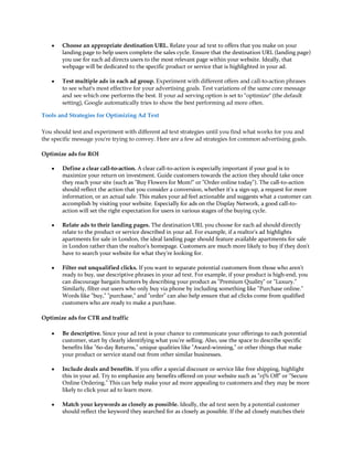 y   Choose an appropriate destination URL. Relate your ad text to offers that you make on your
        landing page to help users complete the sales cycle. Ensure that the destination URL (landing page)
        you use for each ad directs users to the most relevant page within your website. Ideally, that
        webpage will be dedicated to the specific product or service that is highlighted in your ad.

    y   Test multiple ads in each ad group. Experiment with different offers and call-to-action phrases
        to see what's most effective for your advertising goals. Test variations of the same core message
        and see which one performs the best. If your ad serving option is set to optimize (the default
        setting), Google automatically tries to show the best performing ad more often.

Tools and Strategies for Optimizing Ad Text

You should test and experiment with different ad text strategies until you find what works for you and
the specific message you're trying to convey. Here are a few ad strategies for common advertising goals.

Optimize ads for ROI

    y   Define a clear call-to-action. A clear call-to-action is especially important if your goal is to
        maximize your return on investment. Guide customers towards the action they should take once
        they reach your site (such as Buy Flowers for Mom! or Order online today). The call-to-action
        should reflect the action that you consider a conversion, whether it's a sign-up, a request for more
        information, or an actual sale. This makes your ad feel actionable and suggests what a customer can
        accomplish by visiting your website. Especially for ads on the Display Network, a good call-to-
        action will set the right expectation for users in various stages of the buying cycle.

    y   Relate ads to their landing pages. The destination URL you choose for each ad should directly
        relate to the product or service described in your ad. For example, if a realtor's ad highlights
        apartments for sale in London, the ideal landing page should feature available apartments for sale
        in London rather than the realtor's homepage. Customers are much more likely to buy if they don't
        have to search your website for what they're looking for.

    y   Filter out unqualified clicks. If you want to separate potential customers from those who aren't
        ready to buy, use descriptive phrases in your ad text. For example, if your product is high-end, you
        can discourage bargain hunters by describing your product as Premium Quality or Luxury.
        Similarly, filter out users who only buy via phone by including something like Purchase online.
        Words like buy, purchase, and order can also help ensure that ad clicks come from qualified
        customers who are ready to make a purchase.

Optimize ads for CTR and traffic

    y   Be descriptive. Since your ad text is your chance to communicate your offerings to each potential
        customer, start by clearly identifying what you're selling. Also, use the space to describe specific
        benefits like 60-day Returns, unique qualities like Award-winning, or other things that make
        your product or service stand out from other similar businesses.

    y   Include deals and benefits. If you offer a special discount or service like free shipping, highlight
        this in your ad. Try to emphasize any benefits offered on your website such as 15% Off or Secure
        Online Ordering. This can help make your ad more appealing to customers and they may be more
        likely to click your ad to learn more.

    y   Match your keywords as closely as possible. Ideally, the ad text seen by a potential customer
        should reflect the keyword they searched for as closely as possible. If the ad closely matches their
 