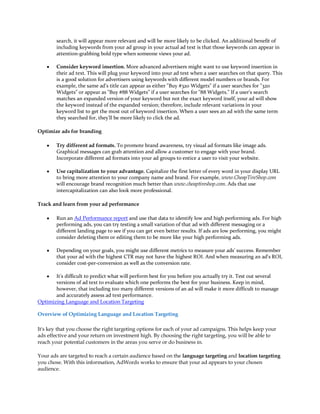 search, it will appear more relevant and will be more likely to be clicked. An additional benefit of
        including keywords from your ad group in your actual ad text is that those keywords can appear in
        attention-grabbing bold type when someone views your ad.

    y   Consider keyword insertion. More advanced advertisers might want to use keyword insertion in
        their ad text. This will plug your keyword into your ad text when a user searches on that query. This
        is a good solution for advertisers using keywords with different model numbers or brands. For
        example, the same ad's title can appear as either Buy #320 Widgets if a user searches for 320
        Widgets or appear as Buy #88 Widgets if a user searches for 88 Widgets. If a user's search
        matches an expanded version of your keyword but not the exact keyword itself, your ad will show
        the keyword instead of the expanded version; therefore, include relevant variations in your
        keyword list to get the most out of keyword insertion. When a user sees an ad with the same term
        they searched for, they'll be more likely to click the ad.

Optimize ads for branding

    y   Try different ad formats. To promote brand awareness, try visual ad formats like image ads.
        Graphical messages can grab attention and allow a customer to engage with your brand.
        Incorporate different ad formats into your ad groups to entice a user to visit your website.

    y   Use capitalization to your advantage. Capitalize the first letter of every word in your display URL
        to bring more attention to your company name and brand. For example, www.CheapTireShop.com
        will encourage brand recognition much better than www.cheaptireshop.com. Ads that use
        intercapitalization can also look more professional.

Track and learn from your ad performance

    y   Run an Ad Performance report and use that data to identify low and high performing ads. For high
        performing ads, you can try testing a small variation of that ad with different messaging or a
        different landing page to see if you can get even better results. If ads are low performing, you might
        consider deleting them or editing them to be more like your high performing ads.

    y   Depending on your goals, you might use different metrics to measure your ads' success. Remember
        that your ad with the highest CTR may not have the highest ROI. And when measuring an ad's ROI,
        consider cost-per-conversion as well as the conversion rate.

    y  It's difficult to predict what will perform best for you before you actually try it. Test out several
       versions of ad text to evaluate which one performs the best for your business. Keep in mind,
       however, that including too many different versions of an ad will make it more difficult to manage
       and accurately assess ad text performance.
Optimizing Language and Location Targeting

Overview of Optimizing Language and Location Targeting

It's key that you choose the right targeting options for each of your ad campaigns. This helps keep your
ads effective and your return on investment high. By choosing the right targeting, you will be able to
reach your potential customers in the areas you serve or do business in.

Your ads are targeted to reach a certain audience based on the language targeting and location targeting
you chose. With this information, AdWords works to ensure that your ad appears to your chosen
audience.
 