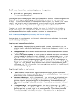 To help assess where and who you should target, answer these questions:

    y   Where does your business sell or provide services?
    y   Who is your intended audience?

All advertisers must choose a language and location to target, so it's important to understand what's right
for you. Be sure to target only the languages and locations that are relevant for your business. For
example, if you ship your products to locations within a certain distance of your business, target just that
region. If your ads are written in French, target only users who speak French. By targeting the right
audience, you'll make sure that your ads appear only to people who are potential customers.

Note that your location targeting settings will affect your ads on the Display Network as well as on
Google. For example, if your ad targets France, it will not be shown to users in Japan, regardless of
whether the user is searching Google or browsing a website in the Display Network.

Tools and Strategies for Optimizing Language and Location Targeting

It's important to set your ad targeting to reflect where and with whom you do business. Here are some
ways to optimize your targeting.

Target the right language for your business

    y   Single language - Target the language in which your ad is written. For example, if your ad is
        written in English, target English-speaking users. Remember that Google won't translate your ad
        for you.
    y   Multiple languages - If you want to target more than one language, create a separate campaign
        for each language.
    y   Combine with location targeting - As people speak many different languages in many different
        locations, language targeting also gives you an excellent way to reach your users even if they are
        physically located in non-native areas. For example, if you are a company based in the UK and
        want to target the English-speaking population of Spain, you can set your country targeting to
        Spain and your language targeting to English. When we detect that a certain user in Spain speaks
        English, your ad can be shown. We recommend creating separate campaigns for each country
        and language pair. This will ensure that wherever your potential customers are located, they will
        see your ads in their language.

Target the right location for your business

    y   Country targeting - Target countries or territories if your business or website serves a wide
        audience across one or more countries. This option is best suited for businesses whose services or
        products are available nationwide or internationally.
    y   Region and city targeting - Target regions and cities if your business serves specific geographic
        areas or if you want different advertising messages in different regions. With region and city
        targeting, you might receive more qualified clicks from a smaller, more relevant population.
        Region and city targeting is best used by advertisers whose audience is concentrated in defined
        areas.
    y   Customized targeting - Target customized areas if your ad is relevant only to a very precise
        geographic area where you do business. With customized targeting, your ads will only appear to
        customers searching for results within (or are themselves located within) the area you define.
        Customized targeting is best suited for advertisers with an audience in very specific areas.
 