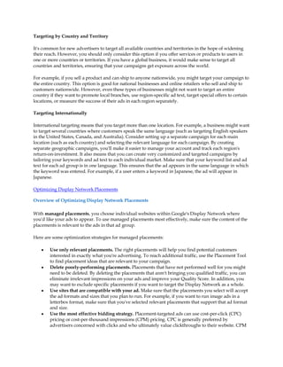 Targeting by Country and Territory

It's common for new advertisers to target all available countries and territories in the hope of widening
their reach. However, you should only consider this option if you offer services or products to users in
one or more countries or territories. If you have a global business, it would make sense to target all
countries and territories, ensuring that your campaigns get exposure across the world.

For example, if you sell a product and can ship to anyone nationwide, you might target your campaign to
the entire country. This option is good for national businesses and online retailers who sell and ship to
customers nationwide. However, even these types of businesses might not want to target an entire
country if they want to promote local branches, use region-specific ad text, target special offers to certain
locations, or measure the success of their ads in each region separately.

Targeting Internationally

International targeting means that you target more than one location. For example, a business might want
to target several countries where customers speak the same language (such as targeting English speakers
in the United States, Canada, and Australia). Consider setting up a separate campaign for each main
location (such as each country) and selecting the relevant language for each campaign. By creating
separate geographic campaigns, you'll make it easier to manage your account and track each region's
return-on-investment. It also means that you can create very customized and targeted campaigns by
tailoring your keywords and ad text to each individual market. Make sure that your keyword list and ad
text for each ad group is in one language. This ensures that the ad appears in the same language in which
the keyword was entered. For example, if a user enters a keyword in Japanese, the ad will appear in
Japanese.

Optimizing Display Network Placements

Overview of Optimizing Display Network Placements

With managed placements, you choose individual websites within Google's Display Network where
you'd like your ads to appear. To use managed placements most effectively, make sure the content of the
placements is relevant to the ads in that ad group.

Here are some optimization strategies for managed placements:

    y   Use only relevant placements. The right placements will help you find potential customers
        interested in exactly what you're advertising. To reach additional traffic, use the Placement Tool
        to find placement ideas that are relevant to your campaign.
    y   Delete poorly-performing placements. Placements that have not performed well for you might
        need to be deleted. By deleting the placements that aren't bringing you qualified traffic, you can
        eliminate irrelevant impressions on your ads and improve your Quality Score. In addition, you
        may want to exclude specific placements if you want to target the Display Network as a whole.
    y   Use sites that are compatible with your ad. Make sure that the placements you select will accept
        the ad formats and sizes that you plan to run. For example, if you want to run image ads in a
        letterbox format, make sure that you've selected relevant placements that support that ad format
        and size.
    y   Use the most effective bidding strategy. Placement-targeted ads can use cost-per-click (CPC)
        pricing or cost-per-thousand impressions (CPM) pricing. CPC is generally preferred by
        advertisers concerned with clicks and who ultimately value clickthroughs to their website. CPM
 