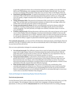 is generally preferred by those who are brand-focused and want visibility across the Web. Note
       that to use CPM bidding, your campaign must target the Display Network only. You can also
       increase your Display Network bids to help show your ad more often on the Display Network.
   y   Experiment with different bids. To improve the position of your ads, you can try increasing the
       maximum CPM or CPC bid for individual placements that perform well for you. Along with
       your ad's quality, a higher maximum bid can help your ads appear more often on your selected
       placements.
   y   Assign destination URLs. Placement-level destination URLs send users to a specific landing
       page. This can help make sure that potential customers are taken to the exact page within your
       website that's most relevant to the content on that placement.
   y   Group your placements by theme. Review your placements and look for themes within the
       overall list. Consider creating separate ad groups with highly specific ads for each of these
       smaller groupings. The more precisely you target your audience, the better chance of success
       your ad will have.
   y   Combine with keywords. Mixing placements with keywords in the same ad group can be a good
       way to refine Display Network campaigns. Your keywords determine whether or not your ads
       can appear on a placement you've chosen. Therefore, make sure that your keywords are relevant
       to your specific placements. If you add negative keywords to an ad group with placements, your
       ads will be less likely to appear on placements about the negative topics you've entered.

With automatic placements, your keyword list will determine which placements on the Display Network
will show your ads. To optimize where your ads can automatically show on the Display Network, focus
on your keyword lists and ad text.

Here are some optimization strategies for automatic placements:

   y   Use relevant keywords. The AdWords system always starts by looking through every possible
       page in the Google Display Network to find placements that match your keywords. Only the
       pages that match your keywords can show your ads. Therefore, it's very important to only use
       keywords that are highly relevant to your business, product, or service.
   y   Group keywords by theme. A placement is chosen based on its relevance to your entire ad
       group's keyword list. To optimize your performance on the Display Network, make sure your
       keywords share the same theme, such as describing the same product or service. If you have
       keywords describing several themes or products (such as roses and gift baskets, or hotels in Paris
       and hotels in Hawaii), separate them into different ad groups.
   y   Write ads that match your keywords. Your ad text is not taken into consideration when
       automatic placements are chosen for you. However, it's important for your overall success that
       your ad text matches the same theme as its corresponding keyword list. If your keyword list's
       theme is wedding bouquets, your ad will likely be placed on a site about that topic, so you won't
       want to show an ad about Valentine's Day bouquets.

Tools and Strategies for Optimizing Display Network Placements

Find relevant placements

Use the Placement Tool to select websites and other placements in the Display Network where you'd like
your ad to appear. The tool appears when you create a new campaign or ad group starting with
placements, or when you click the Add placements link on the Placements tab of an existing campaign.
 