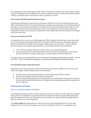 For campaigns focused on branding or traffic, think of what type of websites your target audience might
visit. For campaigns focused on ROI and conversions, consider what type of website a potential customer
is likely to visit when they're most likely to make a purchase or convert.

Track success with Placement Performance reports

The Placement Performance report shows performance statistics for your ads on specific domains and
URLs in the Display Network. Use this information to optimize your placements on the Display Network
and improve your return on investment. For example, use the report to find placements where your ads
are earning the most clicks. If you find that your ad converts particularly well on a given website, try
adding that website to your ad group as a placement, with a higher placement bid to help your ad appear
on that site more often.

Focus on conversions, not CTR

It's important not to worry if your clickthrough rate (CTR) on Display Network sites is lower than what
you're used to seeing on the Search Network. It's normal for CTR to be lower on the Display Network
because user behavior on Display Network pages is different than on search sites -- users on Display
Network pages are browsing through information, not searching with keywords. Remember:

    y   A low CTR on a Display Network site doesn't mean you're performing poorly.
    y   Your ad performance on the Display Network does not affect the performance, cost-per-clicks
        (CPCs), or position on Google search pages or on other pages in the Search Network.

For these reasons, we recommend that you use conversion tracking data and ultimately your ROI -- and not
your CTR -- as the true performance gauge for your placements and Display Network performance.


Use performance data to refine placements

Depending on your advertising goal and the kind of performance data available to you, here are some
actions you might consider taking to refine your placements:

    y   If certain types of sites are performing well, add more placements that are similar.
    y   Allocate more budget to placements that are doing well.
    y   Review low-performing placements and determine if it would be better to target just a section of
        that site rather than the whole domain. Or, delete the lowest performing placements, especially if
        they are high cost.

Optimizing Bids and Budgets

Overview of Optimizing Bids and Budgets

Your budget and maximum bids are tools to help you control costs while you work to get the most profit
from your ads. It's important to use performance data to determine where your advertising spend will
make the most impact. Then, test and analyze how you divide your spend to find the strategy that best
helps you achieve your advertising goals.

Your daily budget helps determine how often your ads can show throughout the day. If your daily
budget is too low, your ad won't appear every time it is searched for. However, if a campaign is not
 
