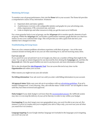 Monitoring Ad Groups

To monitor your ad group performance, first visit the Home tab in your account. The Home tab provides
a comprehensive source of key information. It features:

    y   Important alerts and status updates
    y   A performance overview with configurable statistics and graphs for your advertising costs,
        clicks, impressions, CTR, conversion rate, and more
    y   Links to helpful tips and other resources to help you get the most out of AdWords

For a more granular look at your ad groups, use the Ad groups tab to monitor specific elements of each
ad group. Within the Ad groups tab, you'll notice a performance summary graph that lets you chart two
metrics at once over a selected date range. This will provide you with a quick look into how your
statistics have changed over time.

Troubleshooting Ad Group Issues

There are a few common problems advertisers experience with their ad groups -- two of the most
common include not being able to see your ad when searching for it, and not receiving many clicks.

Can't see your ad
If you search for your ad and don't see it on Google.com, there are a number of things that might be the
cause. You can get an instant diagnosis for any keyword by first clicking the Campaigns tab, and then the
Keywords tab. Click the speech bubble icon next to any keyword, and more information will appear.

We've also developed the Ads Diagnostic Tool. You can access this tool at any time via the
Opportunities tab within your account.

Other reasons you might not see your ads include:

No billing information: Your ads won't run until you enter valid billing information in your account.


Ad approval status: Make sure your ads are in accordance with our advertising guidelines. If an ad is
marked "Disapproved", it isn't showing. Also, ads with the status "Under review" are not eligible to show
until they have been reviewed and approved.


Daily budget: If your daily budget is set lower than the recommended amount, the AdWords system
may slow or even stop the delivery of your ad for that day in order to stay within your budget.


Geo-targeting: If you don't target your own geographical area, you won't be able to see your ad. (For
instance, if you're in London and you've targeted your ads to Tokyo only, you won't see your ad when
you search for it in London.)


Language targeting: If your Google interface language isn't included in the languages you're targeting,
you won't see your ad.
 