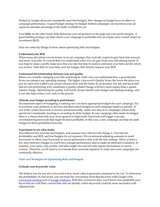 limited by budget (does not consistently meet that budget), then changes to budget have no effect on
campaign performance. A good budget strategy for budget limited campaigns can maximize your ad
exposure and take advantage of the traffic available to you.

Your bids, on the other hand, help determine your ad position on the page and your profit margins. A
good bidding strategy can help ensure your campaign is profitable and can impact your overall return on
investment (ROI).

Here are some key things to know about optimizing bids and budgets.

Understand your ROI
When many advertisers invest money in an ad campaign, they typically expect to gain back that amount,
and more, in profits. It's crucial that you understand what you can gain from your advertising spend. If
you hope to make a profit, make sure that you take the time to analyze and track your bids and the return
you receive. Note that it's your bids, and not budget, that directly impacts your ROI.

Understand the relationship between cost and quality
Before you consider changing your bids and budgets, make sure you understand how a good Quality
Score can enhance any spending strategy. The higher a keyword's Quality Score, the lower the price you
pay for each click (called your actual cost-per-click) and the better its ad position. For ads and keywords
that are not performing well, sometimes a quality-related change will have more impact than a spend-
related change. Optimizing for quality will nearly always benefit your budget and bidding strategy, and
it can also help reduce your costs in the process.

Allocate your budget according to performance
An important aspect of budgeting is making sure you have appropriate budgets for each campaign. Try
to prioritize your products or services and then match budgets to each campaign based on priority. If
you'd like certain keywords to receive maximum traffic, make sure they're in campaigns whose daily
spend isn't consistently reaching or exceeding its daily budget. If your campaign often meets its budget,
there is a chance that only your more general or high-traffic keywords will trigger your ads,
overshadowing keywords that might be more profitable. In this case, a new campaign can help set aside
budget for those profitable keywords.

Experiment to see what works
Test different bid amounts and budgets, and measure how effective the change is. Test bids for
profitability and ROI, and test budgets for ad exposure. We recommend adjusting amounts in small
increments to allow your keywords to accrue performance data with the new settings. Allow at least a
few days between changes so you'll have enough performance data to make an informed evaluation. In
addition, your daily costs, profits, and sales might rise and fall with regular fluctuations in search
volume. Therefore, you'll want to re-evaluate these amounts regularly to make sure your campaigns are
continually effective.

Tools and Strategies for Optimizing Bids and Budgets

Evaluate your keywords' value

The bottom line for any ad or keyword is how much value it generates compared to its cost. To determine
the profitability of a keyword, you can track the conversions from that keyword with Google's free
conversion tracking tool or Google Analytics. With this conversion data, you'll know how profitable your
keywords are with their current bids and can identify which keywords could be more successful with
adjusted bids.
 
