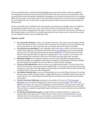 For keywords that show a profit (such as having high conversion rates and low costs), you might try
increasing their maximum cost-per-click (CPC) bids. While costs may increase, your ad position could
rise and provide more ad exposure, potentially increasing your conversion rate and return on investment
(ROI). In some cases, it may make sense to lower the bid for a keyword even if the keyword is profitable;
by lowering the bid, you can lower the average amount paid, which may increase the profit margin for
that keyword.

For keywords that aren't profitable (such as having low conversion rates and high costs), you might try
decreasing their bids to lower your costs. A lower bid is likely to decrease the keyword's average
position, the number of impressions and clicks it receives, and as a result, the cost it incurs. Not only can
this strategy improve your ROI on low-performing keywords, but in some cases, it can also free up part
of your budget to invest in more valuable keywords.

Optimize for ROI

    y   Use conversion tracking to track your cost-per-conversion. The cost for each conversion should
        be less than the amount you receive for that conversion. For example, if you receive $10 for each
        sale but spend $11 on clicks to get that sale, you should optimize to improve your ROI.
    y   Use advanced ad scheduling if your campaigns make more sales or other conversions during
        certain times of the day. By using the advanced mode in ad scheduling, you can automatically
        increase your CPC bids during times that are most profitable for you, and decrease your bids
        when it's less important that you appear in a high position. This is a great way to reduce your
        costs during the days and hours when you're less likely to convert users into customers.
    y   Reallocate budget from campaigns that don't convert well to high ROI campaigns that are
        limited by budget. If a campaign is not limited by budget (isn't consistently meeting its budget),
        then allocating more budget to it will have little or no effect on that campaign.
    y   Test your bids adjustments until you achieve your optimal performance. You may lower your
        bid too much and see conversions go down significantly, or you may raise it too much and see no
        changes in conversions. Through testing and measuring, you should be able find the amount that
        most effectively reaches your advertising goals.
    y   Set Display Network bids so you can bid separately for ads on the Display Network. If you find
        that you receive better business leads or a higher ROI from ads on Display Network sites than on
        search sites (or vice versa), Display Network bids let you bid more for one kind of site and less
        for the other.
    y   Use the Conversion Optimizer to get more conversions at a lower cost. The Conversion
        Optimizer uses conversion tracking data to get you more conversions (like sales, leads, and
        signups) at a lower cost. You set the maximum cost-per-acquisition (CPA) you want to pay for a
        sale or lead, and the tool adjusts your CPC bids to get you as many profitable clicks as possible.
        This can help you minimize unprofitable spend and maximize your investment on keywords that
        produce results.
    y   Use the Keyword Positions report in Google Analytics to help decide how to adjust your
        keyword bids. This report in the Traffic Sources section shows in which positions your ad
        performs best. If you learn that your ad actually converts better when it's at a lower position,
        consider adjusting your bids to achieve the best performing position.
 