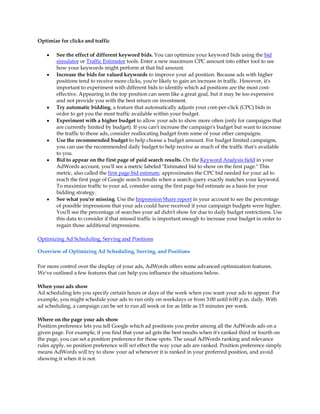 Optimize for clicks and traffic

    y   See the effect of different keyword bids. You can optimize your keyword bids using the bid
        simulator or Traffic Estimator tools. Enter a new maximum CPC amount into either tool to see
        how your keywords might perform at that bid amount.
    y   Increase the bids for valued keywords to improve your ad position. Because ads with higher
        positions tend to receive more clicks, you're likely to gain an increase in traffic. However, it's
        important to experiment with different bids to identify which ad positions are the most cost-
        effective. Appearing in the top position can seem like a great goal, but it may be too expensive
        and not provide you with the best return on investment.
    y   Try automatic bidding, a feature that automatically adjusts your cost-per-click (CPC) bids in
        order to get you the most traffic available within your budget.
    y   Experiment with a higher budget to allow your ads to show more often (only for campaigns that
        are currently limited by budget). If you can't increase the campaign's budget but want to increase
        the traffic to those ads, consider reallocating budget from some of your other campaigns.
    y   Use the recommended budget to help choose a budget amount. For budget limited campaigns,
        you can use the recommended daily budget to help receive as much of the traffic that's available
        to you.
    y   Bid to appear on the first page of paid search results. On the Keyword Analysis field in your
        AdWords account, you'll see a metric labeled Estimated bid to show on the first page. This
        metric, also called the first page bid estimate, approximates the CPC bid needed for your ad to
        reach the first page of Google search results when a search query exactly matches your keyword.
        To maximize traffic to your ad, consider using the first page bid estimate as a basis for your
        bidding strategy.
    y   See what you're missing. Use the Impression Share report in your account to see the percentage
        of possible impressions that your ads could have received if your campaign budgets were higher.
        You'll see the percentage of searches your ad didn't show for due to daily budget restrictions. Use
        this data to consider if that missed traffic is important enough to increase your budget in order to
        regain those additional impressions.

Optimizing Ad Scheduling, Serving and Positions

Overview of Optimizing Ad Scheduling, Serving, and Positions

For more control over the display of your ads, AdWords offers some advanced optimization features.
We've outlined a few features that can help you influence the situations below.

When your ads show
Ad scheduling lets you specify certain hours or days of the week when you want your ads to appear. For
example, you might schedule your ads to run only on weekdays or from 3:00 until 6:00 p.m. daily. With
ad scheduling, a campaign can be set to run all week or for as little as 15 minutes per week.

Where on the page your ads show
Position preference lets you tell Google which ad positions you prefer among all the AdWords ads on a
given page. For example, if you find that your ad gets the best results when it's ranked third or fourth on
the page, you can set a position preference for those spots. The usual AdWords ranking and relevance
rules apply, so position preference will not effect the way your ads are ranked. Position preference simply
means AdWords will try to show your ad whenever it is ranked in your preferred position, and avoid
showing it when it is not.
 