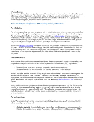 Which ad shows
If you have multiple ads in a single ad group, AdWords determines when to show each ad based on your
ad serving settings. Optimize is the default setting for all your ads and means that we'll try to show
your higher performing ads more often. Rotate will serve all of the active ads in an ad group more
evenly on a rotating basis, regardless of their performance.

Tools and Strategies for Optimizing Ad Scheduling, Serving, and Positions

Ad Scheduling

Ad scheduling can help you better target your ads by selecting the times when you want to show ads. For
example, if you offer special late night deals, you can set up a campaign to show those ads only at night.
Ad scheduling also includes an advanced setting which lets you adjust pricing for your ads during
certain time periods. With the advanced setting, you can set a maximum of six different time periods per
day, so choose carefully. For example, if you find that your ads get the best results before noon, you can
set your bids higher during that time frame to try and get more impressions and clicks.

Before you set up ad scheduling, understand that it does not guarantee your ads will receive impressions
or clicks. The usual AdWords rules still apply, and your ads will compete for impressions with other ads
as they normally do. If you schedule a campaign for very short periods of time, or only at times of great
competition for the keywords or placements you have chosen, your ads may not get the chance to run
very often.

Position Preference

This advanced bidding feature gives more control over the positioning of ads. Some advertisers find this
helps them better promote their brands or earn a higher return on investment (ROI). In particular:

    y   Direct-response advertisers can target their most cost-effective ad rankings.
    y   Brand advertisers can make sure their ads run only in the most visible positions.

There is no right position for all ads. Many people want to be ranked #1, but some advertisers prefer the
lower costs that come with lower positions. Others find that certain keywords get a better return on
investment (ROI) when their ad runs in a specific position. We encourage you to experiment and discover
which positions are best for your keywords and your ads. See more position preference tips in our Help
Center.

Before enabling position preference, understand that setting a position preference can sharply reduce the
number of impressions and clicks a keyword receives. We encourage advertisers to choose as broad a
range of positions as they are comfortable with. When adjusting your preferences, remember that with
each change, it may take a few days for the system to adjust and run your ads consistently in your new
preferred positions.

Ad serving settings

In the Advanced settings section of your campaign's Settings tab, you can specify how you'd like the
ads in your ad group to be served.

    y   Optimize (default): Optimized ad serving tries to show your higher performing ads more often
        than the other ads in your ad group. Performance is based on historic clickthrough rates (CTRs)
 