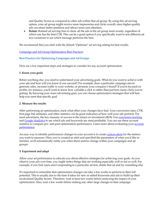 and Quality Scores as compared to other ads within that ad group. By using this ad serving
        option, your ad group might receive more impressions and clicks overall, since higher-quality
        ads can attain better positions and attract more user attention.
    y   Rotate: Rotated ad serving tries to show all the ads in the ad group more evenly, regardless of
        which one has the best CTR. This can be a good option if you specifically want to test different ad
        text variations to see which message performs the best.

We recommend that you stick with the default Optimize ad serving setting for best results.

Campaign and Ad Group Optimization Best Practices

Best Practices for Optimizing Campaigns and Ad Groups

Here are a few important steps and strategies to consider for any account optimization:

1. Know your goals

Before anything else, you need to understand your advertising goals. What do you want to achieve with
your ads and how will you know if you succeed? For example, does a particular campaign aim to
generate sales, increase traffic to your website, or promote your company's brand? If you're focused on
profits, for instance, you'll want to know how valuable a click is rather than just how many clicks you're
getting. By knowing your main advertising goal, you can choose optimization strategies that will best
help you meet that specific goal.

2. Measure the results

After performing an optimization, track what effect your changes have had. Your conversion rates, CTR,
first page bid estimates, and other statistics can be good indicators of how well your ads perform. For
most advertisers, the key measure of success is the return on investment (ROI). Use conversion tracking
and Google Analytics to see which ads and keywords are most profitable. You can use these account
statistics to compare pre- and post-optimization performance. Learn more about evaluating your account
performance.

An easy way to identify performance changes in your account is to create custom alerts for the metrics
you want to measure. Once you've created an alert and specified the parameters of what you'd like to
monitor, we'll automatically notify you when those metrics change within your campaigns and ad
groups.

3. Experiment and adapt

Allow your ad performance to educate you about effective strategies for achieving your goals. As you
observe your ads over time, you might notice things that are working especially well or not so well. For
example, if you find users aren't responding to a particular ad text, delete that ad and try something else.

It's important to remember that optimization changes can take a few weeks to perform to their full
potential. This is usually due to the time it takes for new or edited keywords and ads to build up their
recalculated Quality Scores. Therefore, wait at least two weeks before analyzing the impact of your
optimization. Also, wait a few weeks before making any other large changes to that campaign.
 