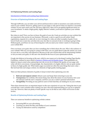13.3 Optimizing Websites and Landing Pages

Introduction to Website and Landing Page Optimization

Overview of Optimizing Websites and Landing Pages

Through AdWords, you can tailor your ad text and keywords in order to maximize your clicks and drive
users to your website. However, getting users to your pages is only part of what you need for a successful
website. If your users reach your site, but leave right away, then you're not getting significant return on
your investment. To attain a high-quality, highly effective website, you'll need to optimize your website
content.

But where to start? First, you have to know the goals of your site. Goals are activities on your website that
are important to the success of your business. Obviously, a sale is a goal if you sell online. Email
registrations, requests for a sales call, or even viewings of a video are other examples of goals. If you
haven't built one or more key activities into your site, then no amount of site re-working is going to help.
Without goals, you'll have no way of knowing how well you meet your visitors' needs or of measuring
your website ROI.

Once you know your goals, then you have something else to think about: the user. Who is the audience of
your website? Who are you trying to connect with? How can you guide them to take the actions you want
on your site in a way they will respond to? Because it's the user reaction that will be determining whether
or not you meet your goals, it's the user who should be the focus of your optimization efforts.

Google also believes in focusing on the user, which is one reason we've developed Landing Page Quality
Guidelines, outlined in more detail in Section 6. Policies and Ad Quality Issues. These guidelines are
helpful to keep in mind when optimizing your site, as you try to balance the quality of your page with
what will drive conversions. Unsurprisingly, the characteristics of a highly effective site are quite similar
to those of a high-quality site. What makes pages successful are often the same things that users value --
like fast load time and unique content, two elements of high-quality landing pages.

There are three primary elements of quality to keep in mind when optimizing your site:

    y   Relevant and original content: Attracts users and keeps them returning to your site.
    y   Transparency: For websites, this means being clear about the nature of your business, how your
        site interacts with the user's computer, and how you use a visitor's personal information.
    y   Navigability: Providing an easy path for users to find what they are looking for on your website.

These three elements have an important impact on the user experience of your site. Taking the time to put
yourself into a user's mindset when visiting your site is the most important thing you can do to optimize
your site. However, there are plenty of more specific ways to do that as well, which we'll review in this
section.

Benefits of Optimizing Websites and Landing Pages

There are numerous benefits to optimizing website content:

    y   Increasing ROI on your advertising
    y   Teaching you about the likes and dislikes of your customers
    y   Trying out alternatives used by competitors
 