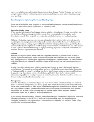 shows you which content will result in the most conversions. Because Website Optimizer is a free tool,
using it to discover better-performing content can dramatically increase your sales without increasing
your spending.

Basic Strategies for Optimizing Websites and Landing Pages

Below, we've highlighted some strategies for improving landing pages on your site, as well as techniques
that can be used to improve the performance of your site overall.

Improving landing pages
When selecting a destination/landing page for your ad, above all, make sure the page is one where users
can find the product or service promised in your ad. Keep your original objectives (sales, leads,
downloads) in mind. Refer to specific keywords, offers, and calls to action on your landing pages.

Make sure the landing page you select provides information that is tailored to the keywords a user is
searching for. For example, if users typically reach your site when an ad is displayed on the keyword
digital cameras, your landing page would perform better if it displayed information specifically about
cameras, rather than taking them to your homepage or to information about televisions and video players
as well. Try to use the same terminology to align your landing page copy closely with your ad text, so it
will meet the user's expectations (and interests).

Content
Relevant and original content attracts users and keeps them returning to your site. When it comes to
landing pages, relevant content means content that's related to the ad or link a user just clicked. Pages
with appropriate title tags are easier for users to find and search engines to index. You'll also find that
other sites like to link to pages with useful information, which can improve your natural search engine
rankings.

In some cases, less content is more effective content when there are so many choices that it becomes
overwhelming. For example, if you have a long text list of individual products, try reducing the number
of choices available on a page by switching to a shorter list of product categories represented by pictures.
In general, swap dense blocks of text, where links can get lost, for short blurbs with important
information highlighted or visually separated. In particular, streamline the text of headlines so they can
be more easily scanned and understood by a user.

Transparency
Consider the audience, or audiences, of your site. How do you intend to build credibility and trust with
them? To maximize transparency, you should openly share information about your business and clearly
define what your business is or does. If your website requests personal information from the user, such as
for a sign-up form, don't ask for more information than you really need, and be explicit about how the
information will be used. Link to a privacy policy or give the option to limit how their personal
information is used (e.g. to opt out of receiving newsletters).

If you use trust seals or credibility indicators intended to make your visitors more comfortable, make sure
that they're effectively located. If they're hidden at the bottom of the page, they won't build your
reputation with visitors; placing them near a purchase button or shopping cart is a better choice. Where
possible, also use recognizable logos.
 