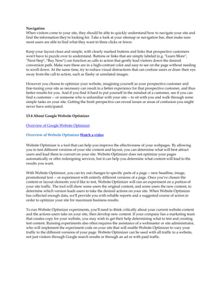 Navigation
When visitors come to your site, they should be able to quickly understand how to navigate your site and
find the information they're looking for. Take a look at your sitemap or navigation bar, then make sure
most users are able to find what they want in three clicks or fewer.

Keep your layout clean and simple, with clearly marked buttons and links that prospective customers
won't have to puzzle over to understand. Buttons or links that are simply labeled (e.g. Learn More,
Next Step, Buy Now) can function as calls to action that gently lead visitors down the desired
conversion path. Make sure these are in a high-contrast color and easy to see on the page without needing
to scroll down. At the same time, try to reduce visual distractions that can confuse users or draw their eye
away from the call to action, such as flashy or unrelated images.

However you choose to optimize your website, imagining yourself as your prospective customer and
fine-tuning your site as necessary can result in a better experience for that prospective customer, and thus
better results for you. And if you find it hard to put yourself in the mindset of a customer, see if you can
find a customer -- or someone who is unfamiliar with your site -- to sit with you and walk through some
simple tasks on your site. Getting the fresh perspective can reveal issues or areas of confusion you might
never have anticipated.

13.4 About Google Website Optimizer

Overview of Google Website Optimizer

Overview of Website Optimizer Watch a video

Website Optimizer is a tool that can help you improve the effectiveness of your webpages. By allowing
you to test different versions of your site content and layout, you can determine what will best attract
users and lead them to convert on your site. Website Optimizer does not optimize your pages
automatically or offer redesigning services, but it can help you determine what content will lead to the
results you want.

With Website Optimizer, you can try out changes to specific parts of a page -- new headline, image,
promotional text -- or experiment with entirely different versions of a page. Once you've chosen the
content or layout elements you'd like to test, Website Optimizer will run an experiment on a portion of
your site traffic. The tool will show some users the original content, and some users the new content, to
determine which version leads users to take the desired actions on your site. When Website Optimizer
has collected enough data, we'll provide you with reliable reports and a suggested course of action in
order to optimize your site for maximum business results.

To run Website Optimizer experiments, you'll need to think critically about your current website content
and the actions users take on your site, then develop new content. If your company has a marketing team
that creates copy for your website, you may wish to get their help determining what to test and creating
test content. Running experiments also often requires the assistance of a webmaster or site administrator,
who will implement the experiment code on your site that will enable Website Optimizer to vary your
traffic to the different versions of your page. Website Optimizer can be used with all traffic to a website,
not just visitors through Google search results or through an ad or with paid traffic.
 