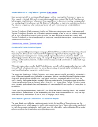 Benefits and Goals of Using Website Optimizer Watch a video

Many users drive traffic to websites and landing pages without ensuring that the content or layout on
those pages is optimized. Click and conversion tracking data from products like Google Analytics can
help you gain insight into user behavior on these pages. However, if users are reaching your pages, but
you aren't getting the results you want, this data won't tell you how to make your content more effective.
The only way to figure out what content and layout will work best on your site is to test different
versions.

Website Optimizer will help you study the effects of different content on your users. Experiments with
Website Optimizer will enable you to identify what users respond to best so you can create a website that
will be more effective in getting the business results you want. The goal of testing new content with
Website Optimizer is to give you a clear path to improving your site to increase your conversion rate and
your return on investment.

Understanding Website Optimizer Reports

Overview of Website Optimizer Reports

Once an experiment begins running on your pages, Website Optimizer will show the data being collected
in your reports. The statistics available in Website Optimizer reports vary depending on the type of
experiment you're running. If you're running an A/B experiment, you'll see conversion data for each
alternate page variation that you're trying out, along with the performance of the original page. If you're
running a multivariate experiment, you'll see conversion data for each combination as well as each page
section overall.

When viewing reports, remember that Website Optimizer tests all traffic to a page, rather than just traffic
from AdWords advertisements. Also, you can set the percentage of your site traffic to include in an
experiment, limiting how many users see test content.

The conversion data in your Website Optimizer reports may not match traffic recorded by web analytics
tools. While analytics tools record all traffic to your pages without exception, Website Optimizer reports
the specific scenario being tested in your experiment, which may include only a fraction of your site
traffic. Another likely cause of discrepancies is differing session lengths. Sessions aggregate activity by a
visitor over a length of time, so that stats reflect the activity of a single visitor. Website Optimizer uses a
more extended session length than analytics tools, so it may record a different number of conversions for
each visitor.

Unless your test page receives very little traffic, you should see statistics show up within a few hours of
when you start the experiment. If you're not seeing data show up within a few hours, it's likely the tags
were not correctly implemented on one or more of the pages you're testing.

About Website Optimizer Combinations and Variations Reports

The same data is reported in the variations report, which is displayed for A/B experiments, and the
combinations report, which appears for multivariate experiments. For A/B tests, information is collected
for each alternate page variation; for multivariate tests, it is collected for each combination. These are the
columns you'll see for the variations or combinations reports:
 