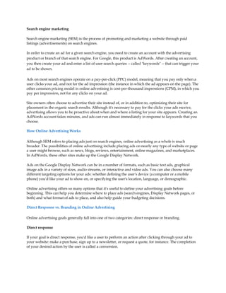 Search engine marketing

Search engine marketing (SEM) is the process of promoting and marketing a website through paid
listings (advertisements) on search engines.

In order to create an ad for a given search engine, you need to create an account with the advertising
product or branch of that search engine. For Google, this product is AdWords. After creating an account,
you then create your ad and enter a list of user search queries -- called "keywords" -- that can trigger your
ad to be shown.

Ads on most search engines operate on a pay-per-click (PPC) model, meaning that you pay only when a
user clicks your ad, and not for the ad impression (the instance in which the ad appears on the page). The
other common pricing model in online advertising is cost-per-thousand impressions (CPM), in which you
pay per impression, not for any clicks on your ad.

Site owners often choose to advertise their site instead of, or in addition to, optimizing their site for
placement in the organic search results. Although it's necessary to pay for the clicks your ads receive,
advertising allows you to be proactive about when and where a listing for your site appears. Creating an
AdWords account takes minutes, and ads can run almost immediately in response to keywords that you
choose.

How Online Advertising Works

Although SEM refers to placing ads just on search engines, online advertising as a whole is much
broader. The possibilities of online advertising include placing ads on nearly any type of website or page
a user might browse, such as news, blogs, reviews, entertainment, online magazines, and marketplaces.
In AdWords, these other sites make up the Google Display Network.

Ads on the Google Display Network can be in a number of formats, such as basic text ads, graphical
image ads in a variety of sizes, audio streams, or interactive and video ads. You can also choose many
different targeting options for your ads: whether defining the user's device (a computer or a mobile
phone) you'd like your ad to show on, or specifying the user's location, language, or demographic.

Online advertising offers so many options that it's useful to define your advertising goals before
beginning. This can help you determine where to place ads (search engines, Display Network pages, or
both) and what format of ads to place, and also help guide your budgeting decisions.

Direct Response vs. Branding in Online Advertising

Online advertising goals generally fall into one of two categories: direct response or branding.

Direct response

If your goal is direct response, you'd like a user to perform an action after clicking through your ad to
your website: make a purchase, sign up to a newsletter, or request a quote, for instance. The completion
of your desired action by the user is called a conversion.
 