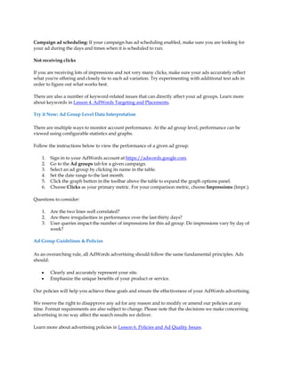 Campaign ad scheduling: If your campaign has ad scheduling enabled, make sure you are looking for
your ad during the days and times when it is scheduled to run.

Not receiving clicks

If you are receiving lots of impressions and not very many clicks, make sure your ads accurately reflect
what you're offering and closely tie to each ad variation. Try experimenting with additional text ads in
order to figure out what works best.

There are also a number of keyword-related issues that can directly affect your ad groups. Learn more
about keywords in Lesson 4. AdWords Targeting and Placements.

Try it Now: Ad Group Level Data Interpretation

There are multiple ways to monitor account performance. At the ad group level, performance can be
viewed using configurable statistics and graphs.

Follow the instructions below to view the performance of a given ad group.

    1.   Sign in to your AdWords account at https://adwords.google.com.
    2.   Go to the Ad groups tab for a given campaign.
    3.   Select an ad group by clicking its name in the table.
    4.   Set the date range to the last month.
    5.   Click the graph button in the toolbar above the table to expand the graph options panel.
    6.   Choose Clicks as your primary metric. For your comparison metric, choose Impressions (Impr.).

Questions to consider:

    1.   Are the two lines well correlated?
    2.   Are there irregularities in performance over the last thirty days?
    3.   User queries impact the number of impressions for this ad group. Do impressions vary by day of
         week?

Ad Group Guidelines & Policies

As an overarching rule, all AdWords advertising should follow the same fundamental principles. Ads
should:

    y    Clearly and accurately represent your site.
    y    Emphasize the unique benefits of your product or service.

Our policies will help you achieve these goals and ensure the effectiveness of your AdWords advertising.

We reserve the right to disapprove any ad for any reason and to modify or amend our policies at any
time. Format requirements are also subject to change. Please note that the decisions we make concerning
advertising in no way affect the search results we deliver.

Learn more about advertising policies in Lesson 6. Policies and Ad Quality Issues.
 