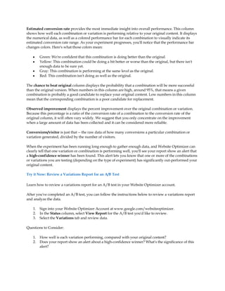 Estimated conversion rate provides the most immediate insight into overall performance. This column
shows how well each combination or variation is performing relative to your original content. It displays
the numerical data, as well as a colored performance bar for each combination to visually indicate its
estimated conversion rate range. As your experiment progresses, you'll notice that the performance bar
changes colors. Here's what those colors mean:

    y    Green: We're confident that this combination is doing better than the original.
    y    Yellow: This combination could be doing a bit better or worse than the original, but there isn't
         enough data to be sure yet.
    y    Gray: This combination is performing at the same level as the original.
    y    Red: This combination isn't doing as well as the original.

The chance to beat original column displays the probability that a combination will be more successful
than the original version. When numbers in this column are high, around 95%, that means a given
combination is probably a good candidate to replace your original content. Low numbers in this column
mean that the corresponding combination is a poor candidate for replacement.

Observed improvement displays the percent improvement over the original combination or variation.
Because this percentage is a ratio of the conversion rate of a combination to the conversion rate of the
original column, it will often vary widely. We suggest that you only concentrate on the improvement
when a large amount of data has been collected and it can be considered more reliable.

Conversions/visitor is just that -- the raw data of how many conversions a particular combination or
variation generated, divided by the number of visitors.

When the experiment has been running long enough to gather enough data, and Website Optimizer can
clearly tell that one variation or combination is performing well, you'll see your report show an alert that
a high-confidence winner has been found. This alert lets you know that one or more of the combinations
or variations you are testing (depending on the type of experiment) has significantly out-performed your
original content.

Try it Now: Review a Variations Report for an A/B Test

Learn how to review a variations report for an A/B test in your Website Optimizer account.

After you've completed an A/B test, you can follow the instructions below to review a variations report
and analyze the data.

    1.   Sign into your Website Optimizer Account at www.google.com/websiteoptimizer.
    2.   In the Status column, select View Report for the A/B test you'd like to review.
    3.   Select the Variations tab and review data.

Questions to Consider:

    1.   How well is each variation performing, compared with your original content?
    2.   Does your report show an alert about a high-confidence winner? What's the significance of this
         alert?
 