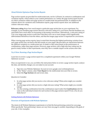 About Website Optimizer Page Section Reports

Page section reports are provided for multivariate tests, not for A/B tests. In contrast to combinations and
variations reports, which relate to your content performance as a whole, the page section report focuses
on which variations within each page section of a multivariate test performed best. In addition to the
columns shown for variations and combination reports, page section reports show one additional
column: relevance rating.

Relevance rating shows how much impact a particular page section has on your experiment. For
example, if your headline page section showed a relevance rating of 0, you'd know that the headlines you
used didn't have much effect on increasing or decreasing conversions. Alternatively, a relevance rating of
5 for your image page section would show that there were one or more images which significantly
differentiated themselves from the others, and that the images page section is important for conversions.

When viewing page section reports, keep in mind that choosing the highest-performing variation from
each page section may not lead to the best results on your pages. Because there are interactions between
the different variations in a multivariate test, it's better to take action based on the performance of
combinations, rather than page sections. However, page sections with a high relevance rating may be
good to study further in later experiments, since they have a notable impact on the actions users take.

Try it Now: Running a Page Section Report

Learn how to review a page section report for a completed experiment within your Google Website
Optimizer account.

Once an experiment is run, you can follow the instructions below to review a page section report, analyze
the data, and identify changes you can make to your account.

    1.   Sign into your Website Optimizer Account at www.google.com/websiteoptimizer.
    2.   In the Status column, select View Report for the multivariate test you'd like to review.
    3.   Select the Page Sections tab and review data.

Question to Consider:

    1.   In what page section did you receive a low relevance rating? What action might you consider
         taking?
    2.   In what page section did you receive a high relevance rating? What action might you consider
         taking?
    3.   Are the winning combinations from the combinations report (select the Combinations tab) the
         same as the individual winners for each section in the page sections report? If not, why do you
         think that is?

Getting Started with Website Optimizer

Overview of Experiments with Website Optimizer

The intent of all Website Optimizer experiments is to find the best-performing content for your page.
What specifically best-performing means can vary from one page to another, depending on the goals of
your site. A few examples:
 