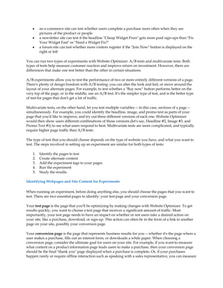 y    an e-commerce site can test whether users complete a purchase more often when they see
         pictures of the product or people
    y    a newsletter site can test if the headline Cheap Widget Fixes gets more paid sign-ups than Fix
         Your Widget Fast or Need a Widget Fix?
    y    a forum site can test whether more visitors register if the Join Now button is displayed on the
         right or left

You can run two types of experiments with Website Optimizer: A/B tests and multivariate tests. Both
types of tests help measure customer reaction and improve return on investment. However, there are
differences that make one test better than the other in certain situations.

A/B experiments allow you to test the performance of two or more entirely different versions of a page.
There's plenty of design freedom with A/B testing: you can alter the look and feel, or move around the
layout of your alternate pages. For example, to test whether a Buy now button performs better on the
very top of the page, or in the middle, use an A/B test. It's the simpler type of test, and is the better type
of test for pages that don't get a lot of traffic.

Multivariate tests, on the other hand, let you test multiple variables -- in this case, sections of a page --
simultaneously. For example, you could identify the headline, image, and promo text as parts of your
page that you'd like to improve, and try out three different versions of each one. Website Optimizer
would then show users different combinations of those versions (let's say, Headline #2, Image #3, and
Promo Text #1) to see what users respond to best. Multivariate tests are more complicated, and typically
require higher page traffic than A/B tests.

The type of test that you should choose depends on the type of website you have, and what you want to
test. The steps involved in setting up an experiment are similar for both types of tests:

    1.   Identify the pages to test
    2.   Create alternate content
    3.   Add the experiment tags to your pages
    4.   Run the experiment
    5.   Study the results.

Identifying Webpages and Site Content for Experiments

When running an experiment, before doing anything else, you should choose the pages that you want to
test. There are two essential pages to identify: your test page and your conversion page.

Your test page is the page that you'll be optimizing by making changes with Website Optimizer. To get
results quickly, you want to choose a test page that receives a significant amount of traffic. Most
importantly, your test page needs to have an impact on whether or not users take a desired action on
your site, like a purchase, download, or sign-up. This action can often be in the form of a link to another
page on your site, possibly your conversion page.

Your conversion page is the page that represents business results for you -- whether it's the page where a
user makes a purchase, fills out an interest form, or downloads a white paper. When choosing a
conversion page, consider the ultimate goal for users on your site. For example, if you want to measure
what content on a product information page leads users to make a purchase, then your conversion page
should be the final thank you page displayed when a purchase is complete. Or, if your purchases
happen rarely or require offline interaction such as speaking with a sales representative, you can measure
 