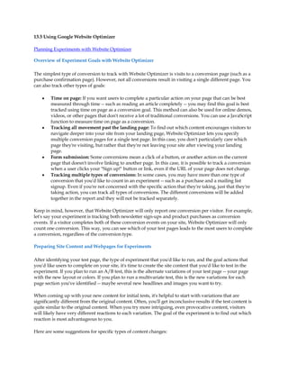 13.5 Using Google Website Optimizer

Planning Experiments with Website Optimizer

Overview of Experiment Goals with Website Optimizer

The simplest type of conversion to track with Website Optimizer is visits to a conversion page (such as a
purchase confirmation page). However, not all conversions result in visiting a single different page. You
can also track other types of goals:

    y   Time on page: If you want users to complete a particular action on your page that can be best
        measured through time -- such as reading an article completely -- you may find this goal is best
        tracked using time on page as a conversion goal. This method can also be used for online demos,
        videos, or other pages that don't receive a lot of traditional conversions. You can use a JavaScript
        function to measure time on page as a conversion.
    y   Tracking all movement past the landing page: To find out which content encourages visitors to
        navigate deeper into your site from your landing page, Website Optimizer lets you specify
        multiple conversion pages for a single test page. In this case, you don't particularly care which
        page they're visiting, but rather that they're not leaving your site after viewing your landing
        page.
    y   Form submission: Some conversions mean a click of a button, or another action on the current
        page that doesn't involve linking to another page. In this case, it is possible to track a conversion
        when a user clicks your Sign up! button or link, even if the URL of your page does not change.
    y   Tracking multiple types of conversions: In some cases, you may have more than one type of
        conversion that you'd like to count in an experiment -- such as a purchase and a mailing list
        signup. Even if you're not concerned with the specific action that they're taking, just that they're
        taking action, you can track all types of conversions. The different conversions will be added
        together in the report and they will not be tracked separately.

Keep in mind, however, that Website Optimizer will only report one conversion per visitor. For example,
let's say your experiment is tracking both newsletter sign-ups and product purchases as conversion
events. If a visitor completes both of these conversion events on your site, Website Optimizer will only
count one conversion. This way, you can see which of your test pages leads to the most users to complete
a conversion, regardless of the conversion type.

Preparing Site Content and Webpages for Experiments

After identifying your test page, the type of experiment that you'd like to run, and the goal actions that
you'd like users to complete on your site, it's time to create the site content that you'd like to test in the
experiment. If you plan to run an A/B test, this is the alternate variations of your test page -- your page
with the new layout or colors. If you plan to run a multivariate test, this is the new variations for each
page section you've identified -- maybe several new headlines and images you want to try.

When coming up with your new content for initial tests, it's helpful to start with variations that are
significantly different from the original content. Often, you'll get inconclusive results if the test content is
quite similar to the original content. When you try more intriguing, even provocative content, visitors
will likely have very different reactions to each variation. The goal of the experiment is to find out which
reaction is most advantageous to you.

Here are some suggestions for specific types of content changes:
 