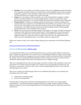 y   Headlines: Use your headline to test different pitches and see how highlighting different benefits
        of your product or business affects your results. From a style standpoint, you can also try short or
        long pitches, question versus statement, and formal versus informal tone. Make sure to include
        any keywords that you're using to drive traffic to the page.
    y   Images: Use your images to find out whether your users respond better to graphics or photos,
        personal or product-focused. Try testing a graphic design, a picture of your product, and a
        person using your product. You can also consider big versus small, and photo versus illustration.
    y   Promotional text: Consider your selling proposition and incentives. Instead of rattling off the
        cold facts about your product or service, think about what problem your product or service will
        solve for your user: quality versus convenience, features versus service, making money versus
        saving money. Also think about the amount of text and formatting. Would a short paragraph
        perform better than a series of bullets? Test to find out.
    y   Layout: Use your layout to make bold changes to the design of your page. Consider formatting: is
        a long sales letter better than a multi-column layout? A three-page pitch or one dense page? In
        some cases, you might even want to test less content on your page to see whether your users
        might react better to a cleaner site with less content. This is true even for multivariate tests in
        which you aren't changing the layout, so try blank content for a page section.

When your content is ready, you're ready to begin setting up your experiment in the Website Optimizer
tool.

Running A/B Experiments with Website Optimizer

Overview of A/B Experiments Watch a video

An A/B experiment allows you to test the performance of two, or more, entirely different versions of a
page. A/B tests are a good choice if you want to move around different things on a page, want to change
the overall look and feel of your page, or have a low amount of traffic and want fast results. A/B tests are
the simpler version of testing with Website Optimizer. When running an A/B test, your goal will be to
identify the alternate page variation that most outperforms your original test page.

After you've identified the test and conversion pages you'd like to include in the experiment, create your
test content. For A/B tests, this is the entirely new versions of your test page that you'd like to try out.
During your experiment, we'll show some of your users the original page, and some of your users the
alternate pages you've created.

Once you've created your alternate pages, there are two additional steps before you can launch your
experiment and see the results.

    y   Install tags to experiment pages
    y   Preview your experiment

Note that there are situations in which the A/B testing interface won't allow you to make desired
customizations -- experiments that span multiple domains, for example. In these situations, Website
Optimizer supports a more manual implementation of A/B testing through the multivariate experiment
creation flow.
 