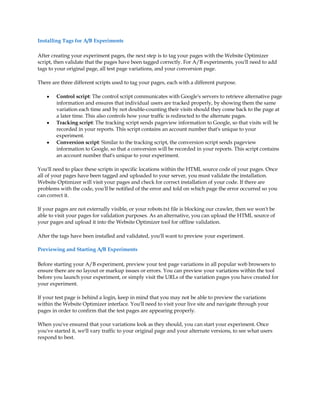Installing Tags for A/B Experiments

After creating your experiment pages, the next step is to tag your pages with the Website Optimizer
script, then validate that the pages have been tagged correctly. For A/B experiments, you'll need to add
tags to your original page, all test page variations, and your conversion page.

There are three different scripts used to tag your pages, each with a different purpose.

    y   Control script: The control script communicates with Google's servers to retrieve alternative page
        information and ensures that individual users are tracked properly, by showing them the same
        variation each time and by not double-counting their visits should they come back to the page at
        a later time. This also controls how your traffic is redirected to the alternate pages.
    y   Tracking script: The tracking script sends pageview information to Google, so that visits will be
        recorded in your reports. This script contains an account number that's unique to your
        experiment.
    y   Conversion script: Similar to the tracking script, the conversion script sends pageview
        information to Google, so that a conversion will be recorded in your reports. This script contains
        an account number that's unique to your experiment.

You'll need to place these scripts in specific locations within the HTML source code of your pages. Once
all of your pages have been tagged and uploaded to your server, you must validate the installation.
Website Optimizer will visit your pages and check for correct installation of your code. If there are
problems with the code, you'll be notified of the error and told on which page the error occurred so you
can correct it.

If your pages are not externally visible, or your robots.txt file is blocking our crawler, then we won't be
able to visit your pages for validation purposes. As an alternative, you can upload the HTML source of
your pages and upload it into the Website Optimizer tool for offline validation.

After the tags have been installed and validated, you'll want to preview your experiment.

Previewing and Starting A/B Experiments

Before starting your A/B experiment, preview your test page variations in all popular web browsers to
ensure there are no layout or markup issues or errors. You can preview your variations within the tool
before you launch your experiment, or simply visit the URLs of the variation pages you have created for
your experiment.

If your test page is behind a login, keep in mind that you may not be able to preview the variations
within the Website Optimizer interface. You'll need to visit your live site and navigate through your
pages in order to confirm that the test pages are appearing properly.

When you've ensured that your variations look as they should, you can start your experiment. Once
you've started it, we'll vary traffic to your original page and your alternate versions, to see what users
respond to best.
 